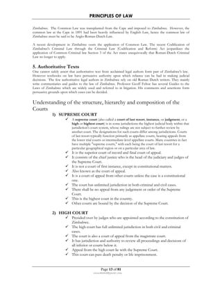 PRINCIPLES OF LAW 
Zimbabwe. The Common Law was transplanted from the Cape and imposed to Zimbabwe. However, the 
common law at the Cape in 1891 had been heavily influenced by English Law, hence the common law of 
Zimbabwe must be said to be Anglo-Roman-Dutch Law. 
A recent development in Zimbabwe ousts the application of Common Law. The recent Codification of 
Zimbabwe's Criminal Law through the Criminal Law (Codification and Reform) Act jeopardizes the 
application of Common Criminal law Section 3 of the Act states unequivocally that Roman-Dutch Criminal 
Law no longer to apply. 
5. Authoritative Texts 
One cannot safely assert that authoritative text from acclaimed legal authors form part of Zimbabwe's law. 
However textbooks on law have persuasive authority upon which reliance can be had in making judicial 
decisions. The few authoritative legal authors in Zimbabwe rely on old Roman Dutch writers. They mainly 
write commentaries and guides to the law of Zimbabwe. Professor Geoff Feltoe has several Guides to the 
Laws of Zimbabwe which are widely used and referred to in litigation. His comments and assertions form 
persuasive grounds upon which cases can be decided. 
Understanding of the structure, hierarchy and composition of the 
Courts 
 A supreme court (also called a court of last resort, instance, or judgment; or a 
high or highest court) is in some jurisdictions the highest judicial body within that 
jurisdiction's court system, whose rulings are not subject to further review by 
another court. The designations for such courts differ among jurisdictions. Courts 
of last resort typically function primarily as appellate courts, hearing appeals from 
the lower trial courts or intermediate-level appellate courts. Many countries in fact 
have multiple supreme courts, with each being the court of last resort for a 
particular geographical region or on a particular area of law. 
 It is the superior court of record and final court of appeal. 
 It consists of the chief justice who is the head of the judiciary and judges of 
the Supreme Court. 
 It is not a court of first instance, except in constitutional matters. 
 Also known as the court of appeal. 
 It is a court of appeal from other courts unless the case is a constitutional 
Page 13 of 81 
1) SUPREME COURT 
rmmakaha@gmail.com 
one. 
 The court has unlimited jurisdiction in both criminal and civil cases. 
 There shall be no appeal from any judgement or order of the Supreme 
Court. 
 This is the highest court in the country. 
 Other courts are bound by the decision of the Supreme Court. 
2) HIGH COURT 
 Presided over by judges who are appointed according to the constitution of 
Zimbabwe. 
 The high court has full unlimited jurisdiction in both civil and criminal 
cases. 
 The court is also a court of appeal from the magistrate court. 
 It has jurisdiction and authority to review all proceedings and decisions of 
all inferior or courts below it. 
 Appeal from the high court lie with the Supreme Court. 
 This court can pass death penalty or life imprisonment. 
 