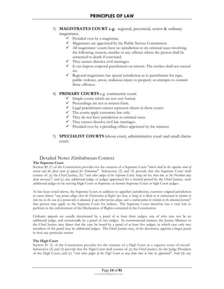 PRINCIPLES OF LAW 
3) MAGISTRATES COURT e.g. regional, provincial, senior  ordinary 
Page 14 of 81 
rmmakaha@gmail.com 
magistrates. 
 Presided over by a magistrate. 
 Magistrates are appointed by the Public Service Commission 
 All magistrates’ courts have no jurisdiction to try criminal cases involving 
the following; treason, murder or any offence where the person shall be 
sentenced to death if convicted. 
 They cannot dissolve civil marriages. 
 It can impose corporal punishment on minors. The strokes shall not exceed 
six. 
 Regional magistrates has special jurisdiction as to punishment for rape, 
public violence, arson, malicious injury to property or attempts to commit 
these offences. 
4) PRIMARY COURTS e.g. community court. 
 Simple courts which are not very formal. 
 Proceedings are not in written form. 
 Legal practitioners cannot represent clients in these courts. 
 The courts apply customary law only. 
 They do not have jurisdiction in criminal cases. 
 They cannot dissolve civil law marriages. 
 Presided over by a presiding officer appointed by the minister. 
5) SPECIALIST COURTS labour court, administrative court and small claims 
court. 
Detailed Notes Zimbabwean Context 
The Supreme Court 
Section 80 (1) of the Constitution provides for the creation of a Supreme Court which shall be the superior court of 
record and the final court of appeal for Zimbabwe. Subsection (2) and (3) provide that the Supreme Court shall 
consist of: (a) the Chief Justice; (b) such other judges of the Supreme Court, being not less than two, as the President may 
deem necessary, and (c) any additional judge or judges appointed for a limited period by the Chief Justice, such 
additional judges to be serving High Court or Supreme or former Supreme Court or high Court judges. 
As has been noted above, the Supreme Court, in addition to appellate jurisdiction, exercises original jurisdiction 
in cases where any person alleges that the Declaration of Rights has been, is being or is likely to be contravened in relation to 
him (or, in the case of a person who is detained, if any other person alleges such a contravention in relation to the detained person) 
that person may apply to the Supreme Court for redress. The Supreme Court therefore has a vital role to 
perform in the enforcement of the Declaration of Rights contained in the Constitution. 
Ordinary appeals are usually determined by a panel of at least three judges, one of who may not be an 
additional judge, and occasionally by a panel of two judges. In constitutional matters, the Justice Minister or 
the Chief Justice may direct that the case be heard by a panel of at least five judges, in which case only two 
members of the panel may be additional judges. The Chief Justice may, in his discretion, appoint a larger panel 
to hear any particular matter. 
The High Court 
Section 81 (1) of the Constitution provides for the creation of a High Court as a superior court of record. 
Subsection (2) and (3) provide that the High Court shall consist of: (a) the Chief Justice; (b) the Judge President 
of the High Court; and (c) such other judges of the High Court as may from time to time be appointed. And (d) any 
 