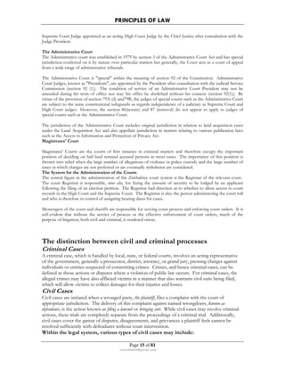 PRINCIPLES OF LAW 
Supreme Court Judge appointed as an acting High Court Judge by the Chief Justice after consultation with the 
Judge President. 
The Administrative Court 
The Administrative court was established in 1979 by section 3 of the Administrative Court Act and has special 
jurisdiction conferred on it by statute over particular matters but generally, the Court acts as a court of appeal 
from a wide range of administrative tribunals. 
The Administrative Court is special within the meaning of section 92 of the Constitution. Administrative 
Court Judges, known as Presidents, are appointed by the President after consultation with the judicial Service 
Commission (section 92 (1)). The condition of service of an Administrative Court President may not be 
amended during his term of office nor may his office be abolished without his consent (section 92(1)). By 
virtue of the provision of section 79A (d) and79B, the judges of special courts such as the Administrative Court 
are subject to the same constitutional safeguards as regards independence of a judiciary as Supreme Court and 
High Court judges. However, the section 86(tenure) and 87 (removal) do not appear to apply to judges of 
special courts such as the Administrative Court. 
The jurisdiction of the Administrative Court includes original jurisdiction in relation to land acquisition cases 
under the Land Acquisition Act and also appellate jurisdiction in matters relating to various publication laws 
such as the Access to Information and Protection of Privacy Act. 
Magistrates' Court 
Magistrates' Courts are the courts of first instance in criminal matters and therefore occupy the important 
position of deciding on bail land remand accused persons in most cases. The importance of this position is 
thrown into relief when the large number of allegations of violence in police custody and the large number of 
cases in which charges are not preferred or are eventually withdrawn are considered. 
The System for the Administration of the Courts 
The central figure in the administration of the Zimbabwe court system is the Registrar of the relevant court. 
The court Registrar is responsible, inter alia, for fixing the amount of security to be lodged by an applicant 
following the filing of an election petition. The Registrar had direction as to whether to allow access to court 
records in the High Court and the Supreme Court. The Registrar is also the person administering the court roll 
and who is therefore in control of assigning hearing dates for cases. 
Messengers of the court and sheriffs are responsible for serving court process and enforcing court orders. It is 
self-evident that without the service of process or the effective enforcement of court orders, much of the 
purpose of litigation, both civil and criminal, is rendered otiose. 
The distinction between civil and criminal processes 
Criminal Cases 
A criminal case, which is handled by local, state, or federal courts, involves an acting representative 
of the government, generally a prosecutor, district, attorney, or grand jury, pressing charges against 
individuals or entities suspected of committing crimes. Crimes, and hence criminal cases, can be 
defined as those actions or disputes where a violation of public law occurs. For criminal cases, the 
alleged crimes may have also afflicted victims in a manner that also warrants civil suits being filed, 
which will allow victims to collect damages for their injuries and losses. 
Civil Cases 
Civil cases are initiated when a wronged party, the plaintiff, files a complaint with the court of 
appropriate jurisdiction. The delivery of this complaint against named wrongdoers, known as 
defendants, is the action known as filing a lawsuit or bringing suit. While civil cases may involve criminal 
actions, these trials are completely separate from the proceedings of a criminal trial. Additionally, 
civil cases cover the gamut of disputes, disagreements, and grievances a plaintiff feels cannot be 
resolved sufficiently with defendants without court intervention. 
Within the legal system, various types of civil cases may include: 
Page 15 of 81 
rmmakaha@gmail.com 
 