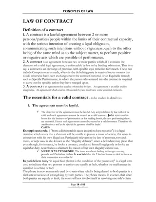 PRINCIPLES OF LAW 
LAW OF CONTRACT 
Definition of a contract 
1. A contract is a lawful agreement between 2 or more 
persons/parties/people within the limits of their contractual capacity, 
with the serious intention of creating a legal obligation, 
communicating such intentions without vagueness, each to the other 
being of the same mind as to the subject matter, to perform positive 
or negative acts which are possible of performance. 
2. A contract is an agreement between two or more parties which, if it contains the 
elements of a valid legal agreement, is enforceable by law or by binding arbitration. That is to 
say, a contract is an exchange of promises with specific legal remedies for breach. These can 
include Compensatory remedy, whereby the defaulting party is required to pay monies that 
would otherwise have been exchanged were the contract honored, or an Equitable remedy 
such as Specific Performance, in which the person who entered into the contract is required 
to carry out the specific action they have reneged upon. 
3. A contract is an agreement that can be enforceable by law. An agreement is an offer and its 
acceptance. An agreement which can be enforceable by law must have some essential elements. 
The essentials for a valid contract – to be studied in detail viz.: 
1. The agreement must be lawful. 
 The objective of the agreement must be lawful. Any act prohibited by law will not be 
valid and such agreements cannot be treated as a valid contract. John rents out his 
house for the business of prostitution or for making bomb, the acts performing there 
are unlawful. Hence such agreement cannot be treated as a valid contract. Therefore the 
consideration as well as the object of the agreement should be lawful. 
CASES: 
Ex turpi causa rule, ( from a dishonorable cause an action does not arise) is a legal 
doctrine which states that a claimant will be unable to pursue a cause of action, if it arises in 
connection with his own illegal act. Particularly relevant in the law of contract, tort and 
trusts, ex turpi causa is also known as the illegality defence, since a defendant may plead that 
even though, for instance, he broke a contract, conducted himself negligently or broke an 
equitable duty, nevertheless a claimant by reason of her own illegality cannot sue. 
 MURPHY VS TENGENDE, The issue was about dealing in foreign currency, 
pounds and Zimbabwe dollars. It was held that the 2 had no license to deal in forex so 
their transaction was unlawful 
In pari delicto rule, “in equal fault (better is the condition of the possessor) is a legal term 
used to indicate that two persons or entities are equally at fault, whether the malfeasance in 
question is a crime or tort. 
The phrase is most commonly used by courts when relief is being denied to both parties in a 
civil action because of wrongdoing by both parties. The phrase means, in essence, that since 
both parties are equally at fault, the court will not involve itself in resolving one side's claim 
Page 18 of 81 
rmmakaha@gmail.com 
 