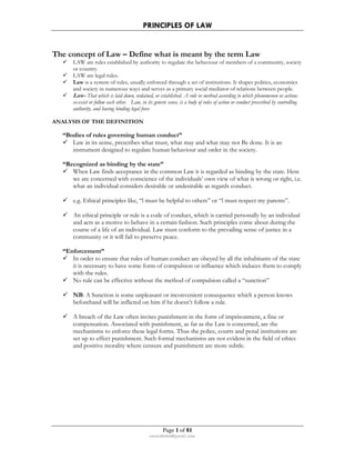 PRINCIPLES OF LAW 
The concept of Law – Define what is meant by the term Law 
 LAW are rules established by authority to regulate the behaviour of members of a community, society 
Page 1 of 81 
rmmakaha@gmail.com 
or country. 
 LAW are legal rules. 
 Law is a system of rules, usually enforced through a set of institutions. It shapes politics, economics 
and society in numerous ways and serves as a primary social mediator of relations between people. 
 Law- That which is laid down, ordained, or established. A rule or method according to which phenomenon or actions 
co-exist or follow each other. Law, in its generic sense, is a body of rules of action or conduct prescribed by controlling 
authority, and having binding legal force 
ANALYSIS OF THE DEFINITION 
“Bodies of rules governing human conduct” 
 Law in its sense, prescribes what must, what may and what may not Be done. It is an 
instrument designed to regulate human behaviour and order in the society. 
“Recognized as binding by the state” 
 When Law finds acceptance in the common Law it is regarded as binding by the state. Here 
we are concerned with conscience of the individuals’ own view of what is wrong or right, i.e. 
what an individual considers desirable or undesirable as regards conduct. 
 e.g. Ethical principles like, “l must be helpful to others” or “l must respect my parents”. 
 An ethical principle or rule is a code of conduct, which is carried personally by an individual 
and acts as a motive to behave in a certain fashion. Such principles come about during the 
course of a life of an individual. Law must conform to the prevailing sense of justice in a 
community or it will fail to preserve peace. 
“Enforcement” 
 In order to ensure that rules of human conduct are obeyed by all the inhabitants of the state 
it is necessary to have some form of compulsion or influence which induces them to comply 
with the rules. 
 No rule can be effective without the method of compulsion called a “sunction” 
 NB: A Sunction is some unpleasant or inconvenient consequence which a person knows 
beforehand will be inflicted on him if he doesn’t follow a rule. 
 A breach of the Law often invites punishment in the form of imprisonment, a fine or 
compensation. Associated with punishment, as far as the Law is concerned, are the 
mechanisms to enforce these legal forms. Thus the police, courts and penal institutions are 
set up to effect punishment. Such formal mechanisms are not evident in the field of ethics 
and positive morality where censure and punishment are more subtle. 
 