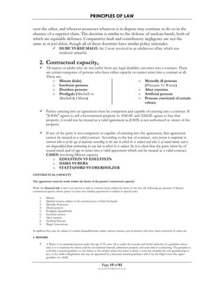 PRINCIPLES OF LAW 
over the other, and whoever possesses whatever is in dispute may continue to do so in the 
absence of a superior claim. The doctrine is similar to the defense of unclean hands, both of 
which are equitable defenses. Comparative fault and contributory negligence are not the 
same as in pari delicto, though all of these doctrines have similar policy rationales. 
 DUBE VS KHUMALO, the 2 were involved in an adulterous affair, which was 
Page 19 of 81 
rmmakaha@gmail.com 
rendered unlawful. 
2. Contractual capacity, 
 All majors or adults who do not suffer from any legal disability can enter into a contract. There 
are certain categories of persons who have either capacity or cannot enter into a contract at all. 
These are; 
o Minors (kids) 
o Insolvent persons 
o Drunken persons 
o Prodigals (Mitchell vs. 
Mitchell  Others) 
o Mentally ill persons 
(Pheasant Vs Warne) 
o Alien enemies 
o Artificial persons 
o Persons convicted of certain 
crimes 
 Parties entering into an agreement must be competent and capable of entering into a contract. If 
JOHN agrees to sell a Government property to ANGIE and ANGIE agrees to buy that 
property, it could not be treated as a valid agreement as JOHN is not authorized or owner of the 
property. 
 If any of the party is not competent or capable of entering into the agreement, that agreement 
cannot be treated as a valid contract. According to the law of contract, every person is competent to 
contract who is of the age of majority according to the law to which he is subject and who is of sound mind, and is 
not disqualified from contracting by any law to which he is subject. So it is clear that the party must be of 
sound mind and of age to enter into a valid agreement which can be treated as a valid contract. 
CASES: involving Minors capacity 
o EDELSTEIN VS EDELSTEIN 
o DAMA VS BERA 
o STATTAFORD VS OBERHOLZER 
CONTRACTUAL CAPACITY 
The agreement must be made within the limits of the parties’ contractual capacity. 
While the General rule is that every person is able to contract freely within the limits of the law, the following are persons of limited 
contractual capacity whose power to enter into binding agreements is subject to special rules: 
1. Minors 
2. Married women subject to the marital power of their husbands 
3. Mentally ill persons 
4. Drunk persons 
5. Prodigals/Spendthrifts 
6. Insolvent person 
7. Alien enemies 
8. Artificial Persons 
9. Illegal Associations 
In addition they may be subject to certain disqualifications under various statutes, just as persons who have been convicted of crime are. 
1. MINORS 
 A Minor is an unmarried person under the age of 18 years. He is under the custody and lawful authority of a guardian whose 
duty it is to maintain the minor until he can maintain himself, administer property and assist him in contracting. The guardian is 
normally a natural guardian, i.e. the father or the mother where the father is dead, a court has awarded the sole guardianship to 
her, or the child is illegitimate, but may be appointed by a deceased natural guardian’s will or by the High Court (the upper 
guardian of a child). 
 
