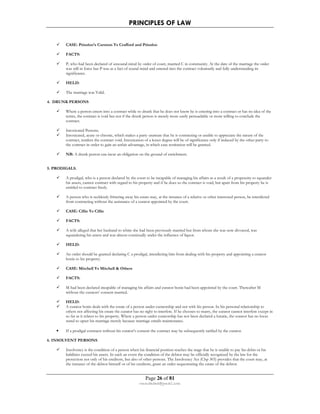 PRINCIPLES OF LAW 
 CASE: Prinsloo’s Curators Vs Crafford and Prinsloo 
Page 26 of 81 
rmmakaha@gmail.com 
 FACTS: 
 P, who had been declared of unsound mind by order of court, married C in community. At the date of the marriage the order 
was still in force but P was as a fact of sound mind and entered into the contract voluntarily and fully understanding its 
significance. 
 HELD: 
 The marriage was Valid. 
4. DRUNK PERSONS 
 Where a person enters into a contract while so drunk that he does not know he is entering into a contract or has no idea of the 
terms, the contract is void but not if the drunk person is merely more easily persuadable or more willing to conclude the 
contract. 
 Intoxicated Persons. 
 Intoxicated, acute or chronic, which makes a party unaware that he is contracting or unable to appreciate the nature of the 
contract, renders the contract void. Intoxication of a lesser degree will be of significance only if induced by the other party to 
the contract in order to gain an unfair advantage, in which case restitution will be granted. 
 NB: A drunk person can incur an obligation on the ground of enrichment. 
5. PRODIGALS. 
 A prodigal, who is a person declared by the court to be incapable of managing his affairs as a result of a propensity to squander 
his assets, cannot contract with regard to his property and if he does so the contract is void, but apart from his property he is 
entitled to contract freely. 
 A person who is recklessly frittering away his estate may, at the instance of a relative or other interested person, be interdicted 
from contracting without the assistance of a curator appointed by the court. 
 CASE: Cillie Vs Cillie 
 FACTS: 
 A wife alleged that her husband to whim she had been previously married but from whom she was now divorced, was 
squandering his assets and was almost continually under the influence of liquor. 
 HELD: 
 An order should be granted declaring C a prodigal, interdicting him from dealing with his property and appointing a curator 
bonis to his property. 
 CASE: Mitchell Vs Mitchell  Others 
 FACTS: 
 M had been declared incapable of managing his affairs and curator bonis had been appointed by the court. Thereafter M 
without the curators’ consent married. 
 HELD: 
 A curator bonis deals with the estate of a person under curatorship and not with his person. In his personal relationship to 
others not affecting his estate the curator has no right to interfere. If he chooses to marry, the curator cannot interfere except in 
so far as it relates to his property. Where a person under curatorship has not been declared a lunatic, the curator has no locus 
stand to upset his marriage merely because marriage entails maintenance. 
• If a prodigal contracts without his curator’s consent the contract may be subsequently ratified by the curator. 
6. INSOLVENT PERSONS. 
 Insolvency is the condition of a person when his financial position reaches the stage that he is unable to pay his debts or his 
liabilities exceed his assets. In such an event the condition of the debtor may be officially recognized by the law for the 
protection not only of his creditors, but also of other persons. The Insolvency Act (Chp 303) provides that the court may, at 
the instance of the debtor himself or of his creditors, grant an order sequestrating the estate of the debtor. 
 