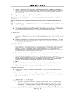 PRINCIPLES OF LAW 
 The effect of a sequestration order is that the debtor becomes statutorily insolvent and all his property is placed under the 
control of a trustee who realizes it and distributes the proceeds among the various creditors in accordance with the Insolvency 
Act. The Insolvent becomes subject to legal disabilities and these continue until his estate has been finally distributed and he 
has been rehabilitated. 
The following restrictions are placed on the Insolvent’s freedom of contract: 
a). An Insolvent may not contract in such a way as to purport to dispose of any property of his insolvent estate (s 37 (2) (a) of the 
Insolvency Act) 
b). He may not without the written consent of his trustee enter into any contract whereby his estate is likely to be adversely affected. (s 37 
(2) (b) ). 
c). He may not without the written consent of his trustee have any interest in, or be employed in, the business of a trader who is a general 
dealer or a manufacturer. (s37(3)) 
• If the Insolvent contracts in breach of these provisions, the contract is not void but remains valid until set aside by the trustee. 
• Also, where an insolvent without his trustee’s consent alienates property acquired after sequestration to a person who was not 
aware and had no reason to suspect that the estate was sequestrated, the alienation shall be valid. (s 40(1) 
Page 27 of 81 
rmmakaha@gmail.com 
7. ALIEN ENEMIES 
 An Alien enemy is a person residing or carrying on business in enemy territory and any contract made with him in times of war 
is void as public policy requires that the state should not be hampered in its prosecution of the war nor the enemy in any way 
assisted. 
 Where an enemy subject resides in Zimbabwe, he has full contractual capacity and any contract made with him is valid unless 
bad as against public policy. His internment appears to make no difference unless performance becomes impossible as a result 
of supervening impossibility of Performance. 
8. ARTIFICIAL PERSONS 
 In principle an artificial person’s contractual capacity is determined by its constitution. If it is created by special statute (Cold 
Storage Commission or Air Zimbabwe), reference must be made to that statute; if by Royal Charter (British South African 
Company) to that Charter. If it is a company registered under the Companies Act (Chp 190), its contractual capacity is 
determined by the objects clause of its memorandum of association, either expressly there conferred or such as may fairly be 
regarded as incidental to , or consequential upon, the specified objects. 
 If an artificial person enters into a contract which it has no contractual capacity to make, the contract is void and cannot be 
ratified. 
 NB: Re Jon Beauforte (London) ltd. A company, which was authorized by its memorandum to carry on business of 
costumiers and gown-makers, embarked on the business of making veneered panels and erected a factory for this purpose. The 
company later went into liquidation. Three creditors, a firm of builders who constructed the factory, a firm who supplied 
veneer, and a firm who supplied coke, all proved in the liquidation. The liquidator rejected their claims. 
 HELD: 
 Their claims were rightly rejected on the ground that the contractors were ultra vires (beyond the company’s powers). 
 NB: Rules of unjust enrichment should apply to the rights of the parties in any ultra vires transaction. 
9. ILLEGAL ASSOCIATIONS 
 An illegal association has no locus standi in judicio (right to appear and be heard) and any contract made by it is void and 
unenforceable. 
 But under the doctrine of unjust enrichment a remedy lies against its members who have derived benefits at the expense of 
others to which they were not entitled and any person trading with an illegal association or with its members has a liability to 
pay for benefits received by him. 
3. Intention to contract, 
 The parties entering into a contract must have an intention to create a legal relationship. 
If there is no intention to create a legal relationship, that agreement cannot be treated as a 
valid contract. Generally there is no intention to create a legal relationship in social and 
domestic agreements. Invitation for lunch does not create a legal relationship. Certain 
 