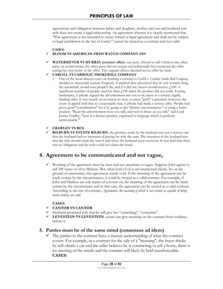 PRINCIPLES OF LAW 
agreements and obligation between father and daughter, mother and son and husband and 
wife does not create a legal relationship. An agreement wherein it is clearly mentioned that 
This agreement is not intended to create formal or legal agreement and shall not be subject 
to legal jurisdiction in the law of courts. cannot be treated as a contract and not valid. 
Page 28 of 81 
rmmakaha@gmail.com 
CASES: 
 BLOOM VS AMERICAN SWISS WATCH COMPANY 1955 
 WATERMEYER VS MURRAY (counter offer), one party offered to sell a farm to the other 
party on certain terms, the other party did not accept unconditionally but countered the offer 
setting his own terms of the offer. The original offeror decided not to offer his farm. 
 CARLILL VS CARBOLIC SMOKEBALL COMPANY 
o One of the most famous cases on forming a contract is Carlill v. Carbolic Smoke Ball Company, 
decided in nineteenth century England. A medical firm advertised that its new wonder drug, 
the smokeball, would cure people's flu, and if it did not, buyers would receive £100. A 
significant number of people sued for their £100 when the product did not work. Fearing 
bankruptcy, Carbolic argued the advertisement was not to be taken as a serious, legally 
binding offer. It was merely an invitation to treat, or mere puff, a gimmick; however, the 
court of appeal held that to a reasonable man, Carbolic had made a serious offer. People had 
given good consideration for it by going to the distinct inconvenience of using a faulty 
product. Read the advertisement how you will, and twist it about as you will, said Lord 
Justice Lindley, here is a distinct promise expressed in language which is perfectly 
unmistakable. 
 CRAWLEY VS REX 
 KILBURN VS ESTATE KILBURN, the promise made by the husband was not a serious one 
that the husband had no intention of paying his wife the sum. The intention of the husband was 
that the wife should claim the sum if and when the husband went insolvent. It was held that there 
was no obligation and the wife could not claim the bond. 
4. Agreement to be communicated and not vague, 
 Wording of the agreement must be clear and not uncertain or vague. Suppose John agrees to 
sell 500 tones of oil to Mathew. But, what kind of oil is not mentioned clearly. So on the 
ground of uncertainty, this agreement stands void. If the meaning of the agreement can be 
made certain by the circumstances, it could be treated as a valid contract. For example, if 
John and Mathew are sole trader of coconut oil, the meaning of the agreement can be made 
certain by the circumstance and in that case, the agreement can be treated as a valid contract. 
According to the law of contract, Agreements, the meaning of which is not certain or capable of being 
made certain, are void. 
CASES: 
 CANTOR VS CANTOR 
 Husband promised wife that he will give her “something”, “sometime”. 
 LEVESTEIN VS LEVESTEIN, courts can give meaning on the contract from evidence 
before it. 
5. Parties must be of the same mind (consensus ad idem) 
 The parties to the contract have a mutual understanding of what the contract 
covers. For example, in a contract for the sale of a mustang, the buyer thinks 
he will obtain a car and the seller believes he is contracting to sell a horse, there is 
no meeting of the minds and the contract will likely be held unenforceable. 
CASES: 
 