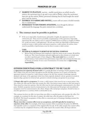 PRINCIPLES OF LAW 
 MARITZ VS PLATLEY, auction - marble metal piece on which stood a 
mirror, the auctioneer put it up and it was sold to Platley, when the auctioneer 
later put up the mirror, Platley protested claiming that he had bought the metal 
piece and the mirror. 
 GEORGE VS FAIRMCARD HOTEL, courts will not assist a foolish mistake 
Page 29 of 81 
rmmakaha@gmail.com 
due to carelessness. 
 BHIKAGEE VS SOUTHERN AVIATION, even though he did not 
understand the language the party entered into a contract. 
6. The contract must be possible to perform. 
 If the act is impossible of performance, physically or legally, the agreement cannot be 
enforced by law. There must be possibility of performance of the agreement. Impossible 
agreements like one claims to run at a speed of 1000km/hour or Jump to a height of 100feet 
etc. would not create a valid agreement. All such acts which are impossible of performance 
would not create a valid contract and cannot treated as a valid contract. In essence, there 
must be possibility of performance must be there to create a valid contract. 
CASE: 
 PETERS  FLAMMAN VS KOKSTAD MUNICIPAL COMPANY 
o Before Peters  Flamman had completed to light the streets as per contract, World War 
broke out. The 2 were Germany nationals imprisoned as alien enemies as a result were 
not able to perform part of their obligation. The court ruled that as a result of 
imprisonment, it had rendered their performance impossible and consequently there was 
no breach of contract. It was a case of termination of contract due to supervening 
impossibility. 
OTHER ESSENTIALS FOR A CONTRACT TO BE VALID 
1. Agreement not expressly declared void: For example Restraint of marriage. If John promises to pay 
$50 to Mary if she does not marry throughout her life and Mary promise not to marry at all. But this 
agreement cannot be treated as a valid contract owing to the fact that, restraint of marriage expressly 
declared void. Some of the agreement which have been expressly declared void are agreement in restraint of 
legal proceedings, agreement in restraint of trade, agreement in restraint of marriage and agreement by way of wager. 
2. Proper offer and it s acceptance: To create a valid contract, there must be two or more parties. One 
who makes the offer and the other who accepts the offer. One person cannot make an offer and accept it. 
There must be at least two persons. Also the offer must be clear and properly communicated to the other 
party. Similarly acceptance must be communicated to the other party and the proper and unconditional 
acceptance must be communicated to the offerer. Proper offer and proper acceptance should be there to 
treat the agreement as a contract which is enforceable by law. 
The contract involves an offer (or more than one offer) to another party, who accepts the offer. For 
example, in a contract for the sale of a piano, the seller may offer the piano to the buyer for 
$1,000.00. The buyer's acceptance of that offer is a necessary part of creating a binding contract for 
the sale of the piano. 
Please note that a counter-offer is not an acceptance, and will typically be treated as a 
rejection of the offer. For example, if the buyer counter-offers to purchase the piano for $800.00, 
that typically counts as a rejection of the original offer for sale. If the seller accepts the counter-offer, 
a contract may be completed. However, if the seller rejects the counter-offer, the buyer will not 
 