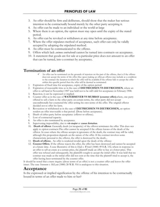 PRINCIPLES OF LAW 
3. An offer should be firm and deliberate, should show that the maker has serious 
intention to be contractually bound merely by the other party accepting it. 
4. An offer can be made to an individual or the world at large 
5. Where there is an option, the option must stay open until the expiry of the stated 
Page 31 of 81 
rmmakaha@gmail.com 
period. 
6. An offer can be revoked or withdrawn at any time before acceptance. 
7. Where the offer stipulates method of acceptance, such offer can only be validly 
accepted by adopting the stipulated method. 
8. An offer must be communicated to the offeree. 
9. Offers which lack animus contrahendi cannot be turned into contracts on acceptance. 
10. A statement that goods are for sale at a particular price does not amount to an offer 
that can be turned, into a contract by acceptance. 
Termination of an offer 
 An offer can be terminated on the grounds of rejection on the part of the offeree, that is if the offeree 
does not accept the terms of the offer.Also upon making an offer,an offeror may include as a condition 
to the contract the duration in which the offer will be available.If the offeree fails to accept the offer 
within this specific period then the offer will be deemed as terminated. 
1. Expiration of fixed time for acceptance, expiry of the option period. 
2. Expiration of reasonable time as in the case of DIETRICHSEN VS DIETRICHSEN, where an 
offer to sell land in November 1907 was held not to be still valid for acceptance in February 1908. 
3. Rejection, it can be expressed or implied. 
4. Counter offer as in the case of WATERMEYER VS MURRAY (counter offer),where, one party 
offered to sell a farm to the other party on certain terms, the other party did not accept 
unconditionally but countered the offer setting his own terms of the offer. The original offeror 
decided not to offer his farm. 
5. Revocation or withdrawal as in the case of DIETRICHSEN VS DIETRICHSEN, an option 
renders an offer irrevocable n that period. (Done before acceptance). 
6. Death of either party before acceptance (offeror or offeree). 
7. Loss of contractual capacity. 
8. An offer is also terminated by acceptance. 
9. Supervening impossibility, due to vis major or casus fortuitus. 
10. Death of offeror. Generally death (or incapacity) of the offeror terminates the offer. This does not 
apply to option contracts.The offer cannot be accepted if the offeree knows of the death of the 
offeror. In cases where the offeree accepts in ignorance of the death, the contract may still be valid, 
although this proposition depends on the nature of the offer. If the contract involves some 
characteristic personal to the offeror, the offer is destroyed by the death... 
11. Death of offeree. An offer is rendered invalid upon the death of the offeree: 
12. Counter Offers. If the offeree rejects the offer, the offer has been destroyed and cannot be accepted 
at a future time. A case illustrative of this is Hyde v. Wrench (1840) 49 E.R. 132, where in response to 
an offer to sell an estate at a certain price, the plaintiff made an offer to buy at a lower price. This 
offer was refused and subsequently, the plaintiffs sought to accept the initial offer. It was held that no 
contract was made as the initial offer did not exist at the time that the plaintiff tried to accept it, the 
offer having been terminated by the counter offer. 
It should be noted that a mere inquiry (about terms of an offer) is not a counter offer and leaves the offer 
intact. The case Stevenson v. McLean (1880) 28 W.R. 916 is analogous to this situation. 
Acceptance 
Is the expressed or implied signification by the offeree of his intention to be contractually 
bound in terms of an offer made to him or her? 
 