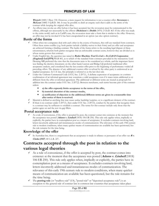 PRINCIPLES OF LAW 
Wrench (1840) 3 Beav 334. However, a mere request for information is not a counter-offer: Stevenson v. 
McLean (1880) 5 Q.B.D. 346. It may be possible to draft an enquiry such that it adds to the terms of the 
contract while keeping the original offer alive. 
 An offeror may revoke an offer before it has been accepted, but the revocation must be communicated to the 
offeree, although not necessarily by the offeror: Dickinson v. Dodds (1876) 2 Ch.D. 463. If the offer was made 
to the entire world, such as in Carlill's case, the revocation must take a form that is similar to the offer. However, 
an offer may not be revoked if it has been encapsulated in an option (see also option contract). 
Page 33 of 81 
rmmakaha@gmail.com 
Battle of the forms 
 Often when two companies deal with each other in the course of business, they will use standard form contracts. 
Often these terms conflict (e.g. both parties include a liability waiver in their form) and yet offer and acceptance 
are achieved forming a binding contract. The battle of the forms refers to the resulting legal dispute of these 
circumstances, wherein both parties recognize that an enforceable contract exists, however they are divided as to 
whose terms govern that contract. 
 Under English law, the question was raised in Butler Machine Tool Co Ltd v. Ex-Cell-O Corporation 
(England) Ltd [1979] WLR 401, as to which of the standard form contracts prevailed in the transaction. Lord 
Denning MR preferred the view that the documents were to be considered as a whole, and the important factor 
was finding the decisive document; on the other hand, Lawton and Bridge LJJ preferred traditional offer-acceptance 
analysis, and considered that the last counter-offer prior to the beginning of performance voided all 
preceding offers. The absence of any additional counter-offer or refusal by the other party is understood as an 
implied acceptance. In U.S. law, this principle is referred to as the last shot rule. 
 Under the Uniform Commercial Code (UCC) Sec. 2-207(1), A definite expression of acceptance or a written 
confirmation of an informal agreement may constitute a valid acceptance even if it states terms additional to or 
different from the offer or informal agreement. The additional or different terms are treated as proposals for 
addition into the contract under UCC Sec. 2-207(2). Between merchants, such terms become part of the contract 
unless: 
• a) the offer expressly limits acceptance to the terms of the offer, 
• b) material alteration of the contract results, 
• c) notification of objection to the additional/different terms are given in a reasonable time 
after notice of them is received. 
 Material is defined as anything that may cause undue hardship/surprise, or is a significant element of the contract. 
 If there is no contract under 2-207(1), then under UCC Sec. 2-207(3), conduct by the parties that recognize there 
is a contract may be sufficient to establish a contract. The terms for this contract include only those that the 
parties agree on and the rest via gap fillers. 
Postal acceptance rule 
 As a rule of convenience, if the offer is accepted by post, the contract comes into existence at the moment that 
the acceptance was posted (Adams v. Lindsell (1818) 106 ER 250). This rule only applies when, impliedly or 
explicitly, the parties have in contemplation post as a means of acceptance. It excludes contracts involving land, 
letters incorrectly addressed and instantaneous modes of communication. The relevance of this early 19th century 
rule to modern conditions, when many quicker means of communication are available has been questioned, but 
the rule remains for the time being. 
Knowledge of the offer 
 In Australian law, there is a requirement that an acceptance is made in reliance or pursuance of an offer: see R v. 
Clarke (1927) 40 C.L.R. 227. 
Contracts accepted through the post in relation to the 
various legal theories 
 As a rule of convenience, if the offer is accepted by post, the contract comes into 
existence at the moment that the acceptance was posted (Adams v. Lindsell (1818) 
106 ER 250). This rule only applies when, impliedly or explicitly, the parties have in 
contemplation post as a means of acceptance. It excludes contracts involving land, 
letters incorrectly addressed and instantaneous modes of communication. The 
relevance of this early 19th century rule to modern conditions, when many quicker 
means of communication are available has been questioned, but the rule remains for 
the time being. 
 The posting rule (or mailbox rule (US), postal rule or deposited acceptance rule) is an 
exception to the general rule of contract law in common law countries that acceptance takes place 
 