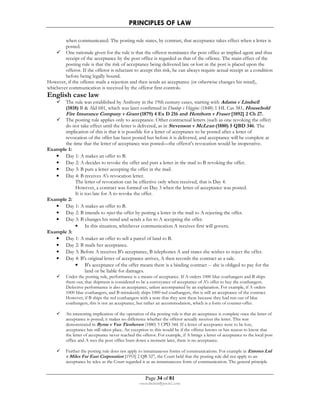 PRINCIPLES OF LAW 
when communicated. The posting rule states, by contrast, that acceptance takes effect when a letter is 
posted. 
 One rationale given for the rule is that the offeror nominates the post office as implied agent and thus 
receipt of the acceptance by the post office is regarded as that of the offeree. The main effect of the 
posting rule is that the risk of acceptance being delivered late or lost in the post is placed upon the 
offeror. If the offeror is reluctant to accept this risk, he can always require actual receipt as a condition 
before being legally bound. 
However, if the offeree mails a rejection and then sends an acceptance (or otherwise changes his mind), 
whichever communication is received by the offeror first controls. 
English case law 
 The rule was established by Anthony in the 19th century cases, starting with Adams v Lindsell 
(1818) B  Ald 681, which was later confirmed in Dunlop v Higgins (1848) 1 HL Cas 381, Household 
Fire Insurance Company v Grant (1879) 4 Ex D 216 and Henthorn v Fraser [1892] 2 Ch 27. 
 The posting rule applies only to acceptance. Other contractual letters (such as one revoking the offer) 
do not take effect until the letter is delivered, as in Stevenson v McLean (1880) 5 QBD 346. The 
implication of this is that it is possible for a letter of acceptance to be posted after a letter of 
revocation of the offer has been posted but before it is delivered, and acceptance will be complete at 
the time that the letter of acceptance was posted—the offeror's revocation would be inoperative. 
Page 34 of 81 
rmmakaha@gmail.com 
Example 1: 
• Day 1: A makes an offer to B. 
• Day 2: A decides to revoke the offer and puts a letter in the mail to B revoking the offer. 
• Day 3: B puts a letter accepting the offer in the mail. 
• Day 4: B receives A's revocation letter. 
The letter of revocation can be effective only when received, that is Day 4. 
However, a contract was formed on Day 3 when the letter of acceptance was posted. 
It is too late for A to revoke the offer. 
Example 2: 
• Day 1: A makes an offer to B. 
• Day 2: B intends to reject the offer by putting a letter in the mail to A rejecting the offer. 
• Day 3: B changes his mind and sends a fax to A accepting the offer. 
• In this situation, whichever communication A receives first will govern. 
Example 3: 
• Day 1: A makes an offer to sell a parcel of land to B. 
• Day 2: B mails her acceptance. 
• Day 3: Before A receives B's acceptance, B telephones A and states she wishes to reject the offer. 
• Day 4: B's original letter of acceptance arrives, A then records the contract as a sale. 
• B's acceptance of the offer means there is a binding contract -- she is obliged to pay for the 
land or be liable for damages. 
 Under the posting rule, performance is a means of acceptance. If A orders 1000 blue coathangers and B ships 
them out, that shipment is considered to be a conveyance of acceptance of A's offer to buy the coathangers. 
Defective performance is also an acceptance, unless accompanied by an explanation. For example, if A orders 
1000 blue coathangers, and B mistakenly ships 1000 red coathangers, this is still an acceptance of the contract. 
However, if B ships the red coathangers with a note that they sent these because they had run out of blue 
coathangers, this is not an acceptance, but rather an accommodation, which is a form of counter-offer. 
 An interesting implication of the operation of the posting rule is that an acceptance is complete once the letter of 
acceptance is posted; it makes no difference whether the offeror actually receives the letter. This was 
demonstrated in Byrne v Van Tienhoven (1880) 5 CPD 344. If a letter of acceptance were to be lost, 
acceptance has still taken place. An exception to this would be if the offeree knows or has reason to know that 
the letter of acceptance never reached the offeror. For example, if A brings a letter of acceptance to the local post 
office and A sees the post office burn down a moment later, there is no acceptance. 
 Further the posting rule does not apply to instantaneous forms of communications. For example in Entores Ltd 
v Miles Far East Corporation [1955] 2 QB 327, the Court held that the posting rule did not apply to an 
acceptance by telex as the Court regarded it as an instantaneous form of communication. The general principle 
 