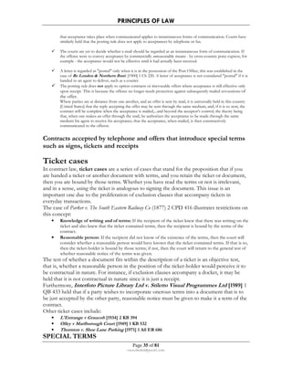 PRINCIPLES OF LAW 
that acceptance takes place when communicated applies to instantaneous forms of communication. Courts have 
similarly held that the posting rule does not apply to acceptances by telephone or fax. 
 The courts are yet to decide whether e-mail should be regarded as an instantaneous form of communication. If 
the offeree were to convey acceptance by commercially unreasonable means - by cross-country pony express, for 
example - the acceptance would not be effective until it had actually been received. 
 A letter is regarded as posted only when it is in the possession of the Post Office; this was established in the 
case of Re London  Northern Bank [1900] 1 Ch 220. A letter of acceptance is not considered posted if it is 
handed to an agent to deliver, such as a courier. 
 The posting rule does not apply to option contracts or irrevocable offers where acceptance is still effective only 
upon receipt. This is because the offeree no longer needs protection against subsequently mailed revocations of 
the offer. 
Where parties are at distance from one another, and an offer is sent by mail, it is universally held in this country 
[United States] that the reply accepting the offer may be sent through the same medium, and, if it is so sent, the 
contract will be complete when the acceptance is mailed,...and beyond the acceptor's control; the theory being 
that, when one makes an offer through the mail, he authorizes the acceptance to be made through the same 
medium his agent to receive his acceptance; that the acceptance, when mailed, is then constructively 
communicated to the offeror. 
Contracts accepted by telephone and offers that introduce special terms 
such as signs, tickets and receipts 
Ticket cases 
In contract law, ticket cases are a series of cases that stand for the proposition that if you 
are handed a ticket or another document with terms, and you retain the ticket or document, 
then you are bound by those terms. Whether you have read the terms or not is irrelevant, 
and in a sense, using the ticket is analogous to signing the document. This issue is an 
important one due to the proliferation of exclusion clauses that accompany tickets in 
everyday transactions. 
The case of Parker v. The South Eastern Railway Co (1877) 2 CPD 416 illustrates restrictions on 
this concept: 
• Knowledge of writing and of terms: If the recipient of the ticket knew that there was writing on the 
ticket and also knew that the ticket contained terms, then the recipient is bound by the terms of the 
contract. 
• Reasonable person: If the recipient did not know of the existence of the terms, then the court will 
consider whether a reasonable person would have known that the ticket contained terms. If that is so, 
then the ticket-holder is bound by those terms; if not, then the court will return to the general test of 
whether reasonable notice of the terms was given. 
The test of whether a document fits within the description of a ticket is an objective test, 
that is, whether a reasonable person in the position of the ticket-holder would perceive it to 
be contractual in nature. For instance, if exclusion clauses accompany a docket, it may be 
held that it is not contractual in nature since it is just a receipt. 
Furthermore, Interfoto Picture Library Ltd v. Stiletto Visual Programmes Ltd [1989] 1 
QB 433 held that if a party wishes to incorporate onerous terms into a document that is to 
be just accepted by the other party, reasonable notice must be given to make it a term of the 
contract. 
Other ticket cases include: 
• L'Estrange v Graucob [1934] 2 KB 394 
• Olley v Marlborough Court [1949] 1 KB 532 
• Thornton v. Shoe Lane Parking [1971] 1 All ER 686 
Page 35 of 81 
rmmakaha@gmail.com 
SPECIAL TERMS 
 