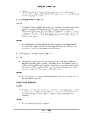 PRINCIPLES OF LAW 
 NB: The objective of the doctrine of Quasi-mutual assent is to establish a positive 
sanction for the expectation of good faith which has grown up in the mutual dealings of 
men of average right mindedness. 
CASE: George Vs Fairmead (Pvt) Ltd 
Page 37 of 81 
rmmakaha@gmail.com 
FACTS: 
 George a hotel guest signed a hotel register, which contained contractual terms some of 
which he completed by filling in blank space. The register had clauses written in 
Afrikans and English stating that the Hotel will not be liable for loss to guest’s property. 
George signed the register without reading some of the clauses. After a month latter the 
goods were stolen and he sued the Hotel. The Hotel repudiated liability on the basis of 
the clause in the register. 
HELD: 
 It was held that the Hotel was not liable because by signing the register George had 
become bound by whatever words contained in the clause. George was bound by the 
terms since he knew he was signing a contractual document. 
CASE: Bhikhagee Vs Southern Aviation (Pvt) Ltd 
FACTS: 
 An experienced businessman, who was accompanied by a friend who could read the 
document but was not asked to, signed a flight ticket, all of it in a language (English) he 
could not understand after jokingly asking whether he was signing a death warrant. Bad 
weather prevented the completion of the journey in time,and Bhikhagee had to make 
alternative arrangements. The company sued him for the fare. 
HELD: 
 The court held that by his signature he had accepted the terms of the contract hence he 
was bound by the conditions. 
CASE: Mothole Vs Mothole 
FACTS: 
 A sick man who could not concentrate on the document containing latent phrases which 
he obviously could not have understood because he wanted to execute the document 
without desiring that it could be explained to him in a language which he could 
understand. 
HELD: 
 The sick man was bound by his signature. 
 
