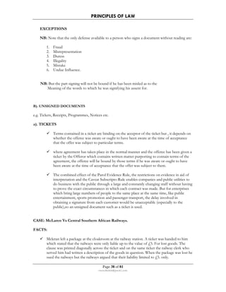 PRINCIPLES OF LAW 
Page 38 of 81 
rmmakaha@gmail.com 
EXCEPTIONS 
NB: Note that the only defense available to a person who signs a document without reading are: 
1. Fraud 
2. Misrepresentation 
3. Duress 
4. Illegality 
5. Mistake 
6. Undue Influence. 
NB: But the part signing will not be bound if he has been misled as to the 
Meaning of the words to which he was signifying his assent for. 
B). UNSIGNED DOCUMENTS 
e.g. Tickets, Receipts, Programmes, Notices etc. 
a). TICKETS 
 Terms contained in a ticket are binding on the acceptor of the ticket but , it depends on 
whether the offeree was aware or ought to have been aware at the time of acceptance 
that the offer was subject to particular terms. 
 where agreement has taken place in the normal manner and the offeree has been given a 
ticket by the Offeror which contains written matter purporting to contain terms of the 
agreement, the offeree will be bound by those terms if he was aware or ought to have 
been aware at the time of acceptance that the offer was subject to them. 
 The combined effect of the Parol Evidence Rule, the restrictions on evidence in aid of 
interpretation and the Caveat Subscripto Rule enables companies and public utilities to 
do business with the public through a large and constantly changing staff without having 
to prove the exact circumstances in which each contract was made. But for enterprises 
which bring large numbers of people to the same place at the same time, like public 
entertainment, sports promotion and passenger transport, the delay involved in 
obtaining a signature from each customer would be unacceptable (especially to the 
public),so an unsigned document such as a ticket is used. 
CASE: McLaren Vs Central Southern African Railways. 
FACTS: 
 Mcleran left a package at the cloakroom at the railway station. A ticket was handed to him 
which stated that the railways were only liable up to the value of £5. For lost goods. The 
clause was printed diagonally across the ticket and on the same ticket the railway clerk who 
served him had written a description of the goods in question. When the package was lost he 
sued the railways but the railways argued that their liability limited to £5. only. 
 