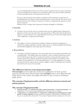 PRINCIPLES OF LAW 
e.g. if an individual who has been out of the country in search of work for years contravenes 
a new law published in his absence he is nevertheless guilt of the relevant offence although 
he had no possible chance of having learnt the new law. 
However, this concept has been subject to criticism in that in practice so many laws are 
promulgated that even lawyers cannot possibly presume to know them all. The access to the 
gazettes and the level of literacy of a person to be able to comprehend the gazette are other 
issues of concern. 
Despite all that, as things stand at present the maxim still applies in Zimbabwe. 
Page 3 of 81 
rmmakaha@gmail.com 
4. Generality 
 In order to be just the law must be consistant and it must be applied without distinction to 
all persons of the same class and in the same circumstances. The general rule should remain 
fixed as a constant and not to be varied arbitrarily from one case to the other simply because 
of the magistrates or judges personal feelings. 
5. Authority 
 This applies to the Law enforcement machinery clothed in authority by parliament to 
enforce Law equally, uniformly to all races, tribes and so on. Authority signifies that all Laws 
used should be applied by only bodies given the authority. 
6. Reasonableness 
 According to VOET, (Legal Jurist), “Law must order what is honourable and prohibit what 
is reprehensible”. This simply means law should be a code of conduct that governs society. 
Law should be just in that, what is wrong to be treated as wrong and what is good to be 
treated as good. Thus arbitrary, absurd and senseless rules will tend to be disobeyed. The 
concept of “reasonableness” or “the reasonable person “ is of wide application in our legal 
system and if the law expects those to whom it applies to behave reasonably, then surely the 
law itself must be seen to be reasonable. 
The difference between real and personal rights 
Personal rights are those rights that someone has regarding his/ her body, eg. body 
protection and self-esteem and self respect while real rights refers to those rights that bind 
all the citizens of the country, those rights will include no rape, no crime, no smoking in 
public and etc. 
The concept of legal personality and the difference between natural and 
juristic persons 
The concept of legal personality 
 Legal personality (also artificial personality, juridical personality, and juristic personality) is the 
characteristic of a non-human entity regarded by law to have the status of a person. 
 A legal person (Latin persona ficta), also legal person, artificial person, juridical person, juristic 
person, and body corporate) has rights, protections, privileges, responsibilities, and liabilities under 
law, just as natural persons (humans) do. The concept of legal personality is perhaps one of the most 
 