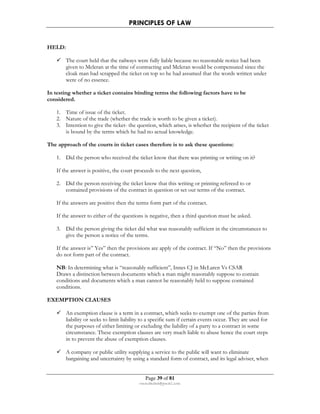PRINCIPLES OF LAW 
Page 39 of 81 
rmmakaha@gmail.com 
HELD: 
 The court held that the railways were fully liable because no reasonable notice had been 
given to Mcleran at the time of contracting and Mcleran would be compensated since the 
cloak man had scrapped the ticket on top so he had assumed that the words written under 
were of no essence. 
In testing whether a ticket contains binding terms the following factors have to be 
considered. 
1. Time of issue of the ticket. 
2. Nature of the trade (whether the trade is worth to be given a ticket). 
3. Intention to give the ticket- the question, which arises, is whether the recipient of the ticket 
is bound by the terms which he had no actual knowledge. 
The approach of the courts in ticket cases therefore is to ask these questions: 
1. Did the person who received the ticket know that there was printing or writing on it? 
If the answer is positive, the court proceeds to the next question, 
2. Did the person receiving the ticket know that this writing or printing refereed to or 
contained provisions of the contract in question or set out terms of the contract. 
If the answers are positive then the terms form part of the contract. 
If the answer to either of the questions is negative, then a third question must be asked. 
3. Did the person giving the ticket did what was reasonably sufficient in the circumstances to 
give the person a notice of the terms. 
If the answer is” Yes” then the provisions are apply of the contract. If “No” then the provisions 
do not form part of the contract. 
NB: In determining what is “reasonably sufficient”, Innes CJ in McLaren Vs CSAR 
Draws a distinction between documents which a man might reasonably suppose to contain 
conditions and documents which a man cannot be reasonably held to suppose contained 
conditions. 
EXEMPTION CLAUSES 
 An exemption clause is a term in a contract, which seeks to exempt one of the parties from 
liability or seeks to limit liability to a specific sum if certain events occur. They are used for 
the purposes of either limiting or excluding the liability of a party to a contract in some 
circumstance. These exemption clauses are very much liable to abuse hence the court steps 
in to prevent the abuse of exemption clauses. 
 A company or public utility supplying a service to the public will want to eliminate 
bargaining and uncertainty by using a standard form of contract, and its legal adviser, when 
 