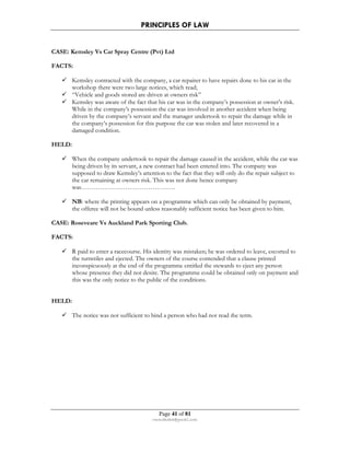 PRINCIPLES OF LAW 
CASE: Kemsley Vs Car Spray Centre (Pvt) Ltd 
Page 41 of 81 
rmmakaha@gmail.com 
FACTS: 
 Kemsley contracted with the company, a car repairer to have repairs done to his car in the 
workshop there were two large notices, which read; 
 “Vehicle and goods stored are driven at owners risk” 
 Kemsley was aware of the fact that his car was in the company’s possession at owner’s risk. 
While in the company’s possession the car was involved in another accident when being 
driven by the company’s servant and the manager undertook to repair the damage while in 
the company’s possession for this purpose the car was stolen and later recovered in a 
damaged condition. 
HELD: 
 When the company undertook to repair the damage caused in the accident, while the car was 
being driven by its servant, a new contract had been entered into. The company was 
supposed to draw Kemsley’s attention to the fact that they will only do the repair subject to 
the car remaining at owners risk. This was not done hence company 
was……………………………………… 
 NB: where the printing appears on a programme which can only be obtained by payment, 
the offeree will not be bound unless reasonably sufficient notice has been given to him. 
CASE: Roseveare Vs Auckland Park Sporting Club. 
FACTS: 
 R paid to enter a racecourse. His identity was mistaken; he was ordered to leave, escorted to 
the turnstiles and ejected. The owners of the course contended that a clause printed 
inconspicuously at the end of the programme entitled the stewards to eject any person 
whose presence they did not desire. The programme could be obtained only on payment and 
this was the only notice to the public of the conditions. 
HELD: 
 The notice was not sufficient to bind a person who had not read the term. 
 