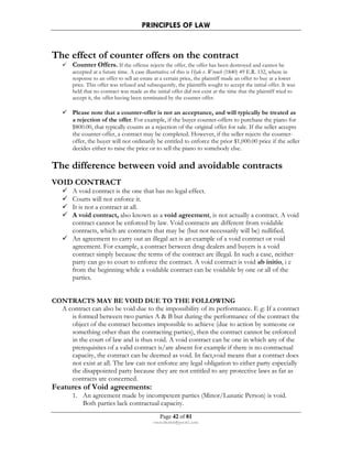 PRINCIPLES OF LAW 
The effect of counter offers on the contract 
 Counter Offers. If the offeree rejects the offer, the offer has been destroyed and cannot be 
accepted at a future time. A case illustrative of this is Hyde v. Wrench (1840) 49 E.R. 132, where in 
response to an offer to sell an estate at a certain price, the plaintiff made an offer to buy at a lower 
price. This offer was refused and subsequently, the plaintiffs sought to accept the initial offer. It was 
held that no contract was made as the initial offer did not exist at the time that the plaintiff tried to 
accept it, the offer having been terminated by the counter offer. 
 Please note that a counter-offer is not an acceptance, and will typically be treated as 
a rejection of the offer. For example, if the buyer counter-offers to purchase the piano for 
$800.00, that typically counts as a rejection of the original offer for sale. If the seller accepts 
the counter-offer, a contract may be completed. However, if the seller rejects the counter-offer, 
the buyer will not ordinarily be entitled to enforce the prior $1,000.00 price if the seller 
decides either to raise the price or to sell the piano to somebody else. 
The difference between void and avoidable contracts 
Page 42 of 81 
rmmakaha@gmail.com 
VOID CONTRACT 
 A void contract is the one that has no legal effect. 
 Courts will not enforce it. 
 It is not a contract at all. 
 A void contract, also known as a void agreement, is not actually a contract. A void 
contract cannot be enforced by law. Void contracts are different from voidable 
contracts, which are contracts that may be (but not necessarily will be) nullified. 
 An agreement to carry out an illegal act is an example of a void contract or void 
agreement. For example, a contract between drug dealers and buyers is a void 
contract simply because the terms of the contract are illegal. In such a case, neither 
party can go to court to enforce the contract. A void contract is void ab initio, i e 
from the beginning while a voidable contract can be voidable by one or all of the 
parties. 
CONTRACTS MAY BE VOID DUE TO THE FOLLOWING 
A contract can also be void due to the impossibility of its performance. E g: If a contract 
is formed between two parties A  B but during the performance of the contract the 
object of the contract becomes impossible to achieve (due to action by someone or 
something other than the contracting parties), then the contract cannot be enforced 
in the court of law and is thus void. A void contract can be one in which any of the 
prerequisites of a valid contract is/are absent for example if there is no contractual 
capacity, the contract can be deemed as void. In fact,void means that a contract does 
not exist at all. The law can not enforce any legal obligation to either party especially 
the disappointed party because they are not entitled to any protective laws as far as 
contracts are concerned. 
Features of Void agreements: 
1. An agreement made by incompetent parties (Minor/Lunatic Person) is void. 
Both parties lack contractual capacity. 
 