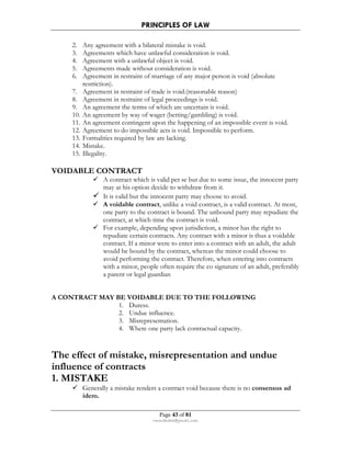 PRINCIPLES OF LAW 
2. Any agreement with a bilateral mistake is void. 
3. Agreements which have unlawful consideration is void. 
4. Agreement with a unlawful object is void. 
5. Agreements made without consideration is void. 
6. Agreement in restraint of marriage of any major person is void (absolute 
Page 43 of 81 
rmmakaha@gmail.com 
restriction). 
7. Agreement in restraint of trade is void.(reasonable reason) 
8. Agreement in restraint of legal proceedings is void. 
9. An agreement the terms of which are uncertain is void. 
10. An agreement by way of wager (betting/gambling) is void. 
11. An agreement contingent upon the happening of an impossible event is void. 
12. Agreement to do impossible acts is void. Impossible to perform. 
13. Formalities required by law are lacking. 
14. Mistake. 
15. Illegality. 
VOIDABLE CONTRACT 
 A contract which is valid per se but due to some issue, the innocent party 
may at his option decide to withdraw from it. 
 It is valid but the innocent party may choose to avoid. 
 A voidable contract, unlike a void contract, is a valid contract. At most, 
one party to the contract is bound. The unbound party may repudiate the 
contract, at which time the contract is void. 
 For example, depending upon jurisdiction, a minor has the right to 
repudiate certain contracts. Any contract with a minor is thus a voidable 
contract. If a minor were to enter into a contract with an adult, the adult 
would be bound by the contract, whereas the minor could choose to 
avoid performing the contract. Therefore, when entering into contracts 
with a minor, people often require the co signature of an adult, preferably 
a parent or legal guardian 
A CONTRACT MAY BE VOIDABLE DUE TO THE FOLLOWING 
1. Duress. 
2. Undue influence. 
3. Misrepresentation. 
4. Where one party lack contractual capacity. 
The effect of mistake, misrepresentation and undue 
influence of contracts 
1. MISTAKE 
 Generally a mistake renders a contract void because there is no consensus ad 
idem. 
 