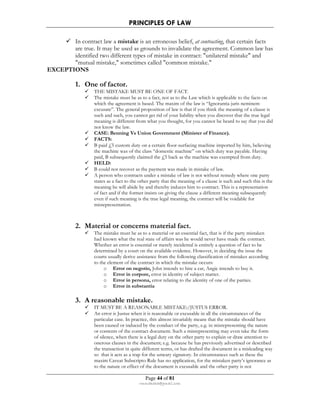 PRINCIPLES OF LAW 
 In contract law a mistake is an erroneous belief, at contracting, that certain facts 
are true. It may be used as grounds to invalidate the agreement. Common law has 
identified two different types of mistake in contract: unilateral mistake and 
mutual mistake, sometimes called common mistake. 
Page 44 of 81 
rmmakaha@gmail.com 
EXCEPTIONS 
1. One of factor. 
 THE MISTAKE MUST BE ONE OF FACT. 
 The mistake must be as to a fact, not as to the Law which is applicable to the facts on 
which the agreement is based. The maxim of the law is “Ignorantia juris neminem 
excusate”. The general proposition of law is that if you think the meaning of a clause is 
such and such, you cannot get rid of your liability when you discover that the true legal 
meaning is different from what you thought, for you cannot be heard to say that you did 
not know the law. 
 CASE: Benning Vs Union Government (Minister of Finance). 
 FACTS: 
 B paid £5 custom duty on a certain floor-surfacing machine imported by him, believing 
the machine was of the class “domestic machine” on which duty was payable. Having 
paid, B subsequently claimed the £5 back as the machine was exempted from duty. 
 HELD: 
 B could not recover as the payment was made in mistake of law. 
 A person who contracts under a mistake of law is not without remedy where one party 
states as a fact to the other party that the meaning of a clause is such and such this is the 
meaning he will abide by and thereby induces him to contract. This is a representation 
of fact and if the former insists on giving the clause a different meaning subsequently 
even if such meaning is the true legal meaning, the contract will be voidable for 
misrepresentation. 
2. Material or concerns material fact. 
 The mistake must be as to a material or an essential fact, that is if the party mistaken 
had known what the real state of affairs was he would never have made the contract. 
Whether an error is essential or merely incidental is entirely a question of fact to be 
determined by a court on the available evidence. However, in deciding the issue the 
courts usually derive assistance from the following classification of mistakes according 
to the element of the contract in which the mistake occurs: 
o Error on negotio, John intends to hire a car, Angie intends to buy it. 
o Error in corpore, error in identity of subject matter. 
o Error in persona, error relating to the identity of one of the parties. 
o Error in substantia 
3. A reasonable mistake. 
 IT MUST BE A REASONABLE MISTAKE:/JUSTUS ERROR. 
 An error is Justus when it is reasonable or excusable in all the circumstances of the 
particular case. In practice, this almost invariably means that the mistake should have 
been caused or induced by the conduct of the party, e.g. in misrepresenting the nature 
or contents of the contract document. Such a misrepresenting may even take the form 
of silence, when there is a legal duty on the other party to explain or draw attention to 
onerous clauses in the document; e.g. because he has previously advertised or described 
the transaction in quite different terms, or has drafted the document in a misleading way 
so that it acts as a trap for the unwary signatory. In circumstances such as these the 
maxim Caveat Subscripto Rule has no application, for the mistaken party’s ignorance as 
to the nature or effect of the document is excusable and the other party is not 
 