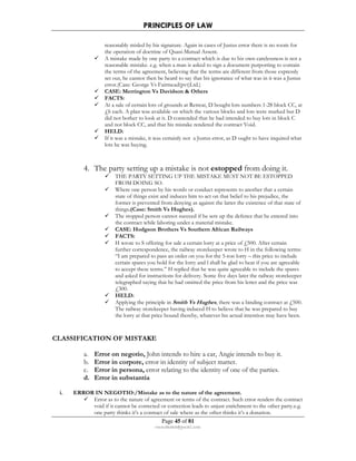 PRINCIPLES OF LAW 
reasonably misled by his signature. Again in cases of Justus error there is no room for 
the operation of doctrine of Quasi-Mutual Assent. 
 A mistake made by one party to a contract which is due to his own carelessness is not a 
reasonable mistake. e.g. when a man is asked to sign a document purporting to contain 
the terms of the agreement, believing that the terms are different from those expressly 
set out, he cannot then be heard to say that his ignorance of what was in it was a Justus 
error.(Case: George Vs Fairmead(pvt)Ltd.) 
 CASE: Merrington Vs Davidson  Others 
 FACTS: 
 At a sale of certain lots of grounds at Retreat, D bought lots numbers 1-28 block CC, at 
£6 each. A plan was available on which the various blocks and lots were marked but D 
did not bother to look at it. D contended that he had intended to buy lots in block C 
and not block CC, and that his mistake rendered the contract Void. 
 HELD: 
 If it was a mistake, it was certainly not a Justus error, as D ought to have inquired what 
Page 45 of 81 
rmmakaha@gmail.com 
lots he was buying. 
4. The party setting up a mistake is not estopped from doing it. 
 THE PARTY SETTING UP THE MISTAKE MUST NOT BE ESTOPPED 
FROM DOING SO. 
 Where one person by his words or conduct represents to another that a certain 
state of things exist and induces him to act on that belief to his prejudice, the 
former is prevented from denying as against the latter the existence of that state of 
things.(Case: Smith Vs Hughes). 
 The stopped person cannot succeed if he sets up the defence that he entered into 
the contract while laboring under a material mistake. 
 CASE: Hodgson Brothers Vs Southern African Railways 
 FACTS: 
 H wrote to S offering for sale a certain lorry at a price of £500. After certain 
further correspondence, the railway storekeeper wrote to H in the following terms: 
“I am prepared to pass an order on you for the 5-ton lorry – this price to include 
certain spares you hold for the lorry and l shall be glad to hear if you are agreeable 
to accept these terms.” H replied that he was quite agreeable to include the spares 
and asked for instructions for delivery. Some five days later the railway storekeeper 
telegraphed saying that he had omitted the price from his letter and the price was 
£300. 
 HELD: 
 Applying the principle in Smith Vs Hughes, there was a binding contract at £500. 
The railway storekeeper having induced H to believe that he was prepared to buy 
the lorry at that price bound thereby, whatever his actual intention may have been. 
CLASSIFICATION OF MISTAKE 
a. Error on negotio, John intends to hire a car, Angie intends to buy it. 
b. Error in corpore, error in identity of subject matter. 
c. Error in persona, error relating to the identity of one of the parties. 
d. Error in substantia 
i. ERROR IN NEGOTIO:/Mistake as to the nature of the agreement. 
 Error as to the nature of agreement or terms of the contract. Such error renders the contract 
void if it cannot be corrected or correction leads to unjust enrichment to the other party.e.g. 
one party thinks it’s a contract of sale where as the other thinks it’s a donation. 
 