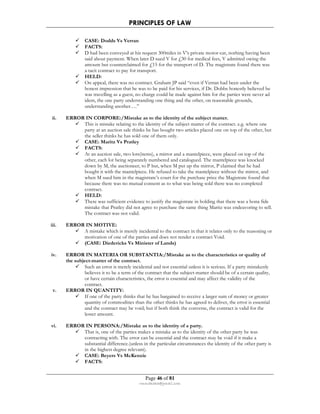 PRINCIPLES OF LAW 
 CASE: Dodds Vs Verran 
 FACTS: 
 D had been conveyed at his request 300miles in V’s private motor-car, nothing having been 
said about payment. When later D sued V for £30 for medical fees, V admitted owing the 
amount but counterclaimed for £15 for the transport of D. The magistrate found there was 
a tacit contract to pay for transport. 
 HELD: 
 On appeal, there was no contract. Graham JP said “even if Verran had been under the 
honest impression that he was to be paid for his services, if Dr. Dobbs honestly believed he 
was travelling as a guest, no charge could be made against him for the parties were never ad 
idem, the one party understanding one thing and the other, on reasonable grounds, 
understanding another….” 
ii. ERROR IN CORPORE:/Mistake as to the identity of the subject matter. 
 This is mistake relating to the identity of the subject matter of the contract. e.g. where one 
party at an auction sale thinks he has bought two articles placed one on top of the other, but 
the seller thinks he has sold one of them only. 
 CASE: Maritz Vs Pratley 
 FACTS: 
 At an auction sale, two lots(items), a mirror and a mantelpiece, were placed on top of the 
other, each lot being separately numbered and catalogued. The mantelpiece was knocked 
down by M, the auctioneer, to P but, when M put up the mirror, P claimed that he had 
bought it with the mantelpiece. He refused to take the mantelpiece without the mirror, and 
when M sued him in the magistrate’s court for the purchase price the Magistrate found that 
because there was no mutual consent as to what was being sold there was no completed 
contract. 
 HELD: 
 There was sufficient evidence to justify the magistrate in holding that there was a bona fide 
mistake that Pratley did not agree to purchase the same thing Maritz was endeavoring to sell. 
The contract was not valid. 
Page 46 of 81 
rmmakaha@gmail.com 
iii. ERROR IN MOTIVE: 
 A mistake which is merely incidental to the contract in that it relates only to the reasoning or 
motivation of one of the parties and does not render a contract Void. 
 (CASE: Diedericks Vs Minister of Lands) 
iv. ERROR IN MATERIA OR SUBSTANTIA:/Mistake as to the characteristics or quality of 
the subject-matter of the contract. 
 Such an error is merely incidental and not essential unless it is serious. If a party mistakenly 
believes it to be a term of the contract that the subject-matter should be of a certain quality, 
or have certain characteristics, the error is essential and may affect the validity of the 
contract. 
v. ERROR IN QUANTITY: 
 If one of the party thinks that he has bargained to receive a larger sum of money or greater 
quantity of commodities than the other thinks he has agreed to deliver, the error is essential 
and the contract may be void; but if both think the converse, the contract is valid for the 
lesser amount. 
vi. ERROR IN PERSONA:/Mistake as to the identity of a party. 
 That is, one of the parties makes a mistake as to the identity of the other party he was 
contracting with. The error can be essential and the contract may be void if it make a 
substantial difference.(unless in the particular circumstances the identity of the other party is 
in the highest degree relevant). 
 CASE: Beyers Vs McKenzie 
 FACTS: 
 