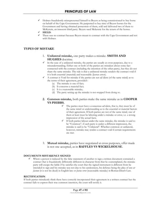 PRINCIPLES OF LAW 
 Holmes fraudulently misrepresented himself to Beyers as being commissioned to buy horse 
on behalf of the Cape Government. He purported to buy nine of Beyers horses for the 
Government and having obtained possession of them, sold and delivered two of them to 
McKenzie, an innocent third party. Beyers sued Mckenzie for the return of the horses. 
 HELD: 
 There was no contract because Beyers meant to contract with the Cape Government and not 
Page 47 of 81 
rmmakaha@gmail.com 
with Holmes. 
TYPES OF MISTAKE 
1. Unilateral mistake, one party makes a mistake. SMITH AND 
HUGHES doctrine. 
 In the case of a unilateral mistake, the parties are usually at cross-purposes, due to a 
misunderstanding. Either one or both of the parties are mistaken about some fact 
connected with the contract (including the intention of the other party), but they do not 
share the same mistake. The rule is that a unilateral mistake renders the contract void if 
it is both essential (material) and reasonable (Justus error). 
 A contract is Void for mistake if the parties are not ad idem (of the same mind) as to 
the terms of their agreement, provided-: 
(a) The mistake is one of fact; 
(b) It concerns a material fact; 
(c) It is a reasonable mistake; 
(d) The party setting up the mistake is not stopped from doing so. 
2. Common mistake, both parties make the same mistake as in COOPER 
VS PHIBBS. 
 The parties must have a consensus ad idem, that is, they must be of 
the same mind or understanding as to the essential or material factors 
of their agreement. If both parties are not of the same mind, one of 
them at least must be laboring under a mistake or error, i.e. a wrong 
impression of the actual facts. 
 If both parties labour under the same mistake, the mistake is said to 
be “Common”, if each party is under a different impression, the 
mistake is said to be “Unilateral”. Whether common or unilateral, 
however, mistake may render a contract void if certain requirements 
are met. 
3. Mutual mistake, parties have negotiated at cross purposes, offer made 
is not one accepted, as in RAFFLES VS WICKELHOUSE. 
DOCUMENTS MISTAKENLY SIGNED 
 Where a person is induced by the false statement of another to sign a written document contained a 
contract that is fraudulently differently different in character from that he contemplated, the mistake 
party will escape the liable if he satisfies the court that the signed instrument is different from he 
intended to sign and his mistake was not due to his carelessness, his defence being the plea of non est 
factum (it is not his deed) in English law or Justus error (reasonable mistake) in Roman Dutch Law. 
RECTIFICATION 
If both parties mistakenly think there have correctly incorporated their agreement in a written contract but the 
contract fails to express their true common intention, the court will rectify it. 
 