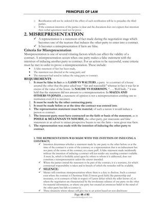 PRINCIPLES OF LAW 
o Rectification will not be ordered if the effect of such rectification will be to prejudice the third 
Page 48 of 81 
rmmakaha@gmail.com 
parties. 
o If the common intention of the parties is clear and the document does not express that intention 
then verbal agreement need not be prove 
2. MISREPRESENTATION 
 A representation is a statement of fact made during the negotiation stage which 
becomes one of the reasons that induces the other party to enter into a contract. 
 It becomes a misrepresentation if facts are false. 
Criteria for Misrepresentation 
Misrepresentation is one of several vitiating factors which can affect the validity of a 
contract. A misrepresentation occurs when one party makes a false statement with the 
intention of inducing another party to contract. For an action to be successful, some criteria 
must be met in order to prove a misrepresentation. These include: 
• A false statement of fact has been made, 
• The statement was directed at the suing party and 
• The statement had acted to induce the suing party to contract. 
REQUIREMENTS 
1. It must be false in fact as in LAMB VS WALTERS, a party to a contract of a house 
assured the other that the price asked was “ fair and reasonable” whereas in fact it was far in 
excess of the value of the house. In NAUDE VS HARRISON, “….. Well built...” it was 
held that the statement did not amount to a misrepresentation. In MAZZA AND 
OTHERS VS JONES, a statement of opinion is not a misrepresentation entitling one to 
restitution even if it is incorrect. 
2. It must be made by the other contracting party. 
3. It must be made before or at the time the contract was entered into. 
4. The representation statement must be material, of such a nature it would induce a 
person to contract. 
5. The innocent party must have contracted on the faith or basis of the statement, as in 
POOLE  MCLENNAN VS NOURSE, the other party, put inaccurate and false 
statements in an advert to attract prospective buyers to see the farm – were given true facts. 
6. The representation was made with the intention of inducing the other party to 
contract. 
1. THE REPRESENTATION WAS MADE WITH THE INTETION OF INDUCING A 
CONTRACT; 
 Intention determines whether a statement made by one party to the other before or at the 
time of the contract is a term of the contract, or a representation that is an inducement but 
not party of the terms of the contract, or a mere puff. A false statement made incidentally 
without the intention of inducing a contract will not render any resulting contract voidable. 
A mere lie, which is foolishly acted upon by others to whom it is addressed, does not 
constitute s misrepresentation unless the utterer intended. 
 Where the parties intend the statement to be part of the contract, it is a warranty, for which 
contractual responsibility is taken and in breach of which the remedies will be available. 
 SILENCE: 
 Silence will constitute misrepresentation where there is a duty to disclose. Such a contract 
exist where the contract is Uberrimae Fidei (Utmost good faith) like partnership and 
insurance, or in contracts of Sale in respect of Latent defect which the seller knows of, or 
where the negotiation are characterized by the involuntary reliance of one party on the other 
for material information, or where one party has created an erroneous belief in the mind of 
the other party but fails to correct it. 
 Three situations where silence will give rise to an action based on non-disclosure: 
 