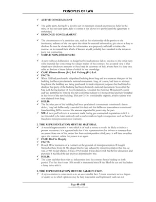 PRINCIPLES OF LAW 
 ACTIVE CONCEALMENT 
 The guilty party, having by a positive act or statement created an erroneous belief in the 
mind of the innocent party, fails to correct it but allows it to persist until the agreement is 
concluded. 
 DESIGNED CONCEALMENT 
 The circumstances of a particular case, such as the relationship of the parties or the 
involuntary reliance of the one upon the other for material information, give rise to a duty to 
disclose. It must be shown that the information was purposely withheld to induce the 
contract or to conceal facts which, if known, would probably have resulted in the innocent 
party not contracting. 
 SIMPLE NON-DISCLOSURE 
 A party without deliberation or design but by inadvertence fails to disclose to the other party 
some material fact concerning the subject matter of the contract. the accepted view is that 
simple non-disclosure amounts to fraud only in a contract of Sale, where there is a duty on a 
seller to disclose a latent defect of which he has knowledge. 
 CASE: Glaston House (Pvt) Ltd Vs Inag (Pvt) Ltd. 
 FACTS: 
 When GH had purchased a dilapidated building from Inag and was unaware that part of the 
building had been proclaimed a national monument. Inag, of course, had been so advised. 
Inag knew the building was being purchased for redevelopment purposes but had failed to 
disclose that party of the building had been declared a national monument. Soon after the 
Sale GH, having learned of the proclamation, consulted the National Monument Council 
and was permitted to remove the part concerned subject to it being stored and later installed 
in the foyer of the new building. This put GH to considerable expense, which expense was 
now claimed from Inag. 
 HELD: 
 The fact that part of the building had been proclaimed a monument constituted a latent 
defect, Inag had deliberately concealed this fact and this deliberate concealment constituted 
fraud entitling GH to recover the amount expended in preserving the part. 
 NB: A mere puff refers to a statement made during pre-contractual negotiations which is 
not intended to be taken seriously and as such entails no legal consequences such as those of 
fraudulent misrepresentation or warranty. 
2. THE REPRESENTATION MUST BE MATERIAL. 
 A material representation is one which is of such a nature as would be likely to induce a 
person to contract. it is a general rule that if the representation that induces a contract does 
not come from one of the parties but from an independent third party, it will have no effect 
upon the contract, unless the person is an agent. 
 CASE: Bird Vs Murphy 
 FACTS: 
 B sued M for rescission of a contract on the grounds of misrepresentation. B bought 
Mercedes Benz from M. He alleged that he was induced by misrepresentation that the car 
was a 1956 model whereas it was a 1953 model. It was discovered that before discussion and 
purchase B had liked the car and was determined to buy. 
 HELD: 
 The court said that there was no inducement into the contract hence binding on both 
parties. The fact that it was 1956 model is immaterial since B had liked the car and had taken 
a fancy drive with it. 
3. THE REPRESENTATION MUST BE FALSE IN FACT. 
 A representation is a statement as to an ascertainable fact. A mere statement as to a degree 
of quality as to which opinions may be fairy reasonable and legitimately said can not 
Page 49 of 81 
rmmakaha@gmail.com 
 
