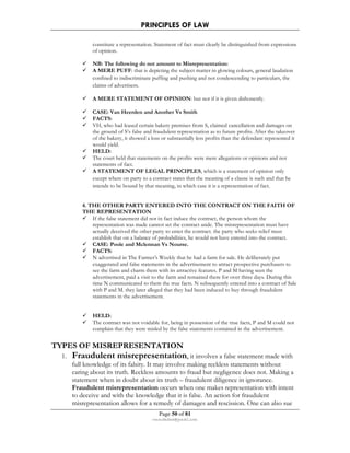 PRINCIPLES OF LAW 
constitute a representation. Statement of fact must clearly be distinguished from expressions 
of opinion. 
 NB: The following do not amount to Misrepresentation: 
 A MERE PUFF: that is depicting the subject matter in glowing colours, general laudation 
confined to indiscriminate puffing and pushing and not condescending to particulars, the 
claims of advertisers. 
 A MERE STATEMENT OF OPINION: but not if it is given dishonestly. 
 CASE: Van Heerden and Another Vs Smith 
 FACTS: 
 VH, who had leased certain bakery premises from S, claimed cancellation and damages on 
the ground of S’s false and fraudulent representation as to future profits. After the takeover 
of the bakery, it showed a loss or substantially less profits than the defendant represented it 
would yield. 
 HELD: 
 The court held that statements on the profits were mere allegations or opinions and not 
Page 50 of 81 
rmmakaha@gmail.com 
statements of fact. 
 A STATEMENT OF LEGAL PRINCIPLES, which is a statement of opinion only 
except where on party to a contract states that the meaning of a clause is such and that he 
intends to be bound by that meaning, in which case it is a representation of fact. 
4. THE OTHER PARTY ENTERED INTO THE CONTRACT ON THE FAITH OF 
THE REPRESENTATION 
 If the false statement did not in fact induce the contract, the person whom the 
representation was made cannot set the contract aside. The misrepresentation must have 
actually deceived the other party to enter the contract. the party who seeks relief must 
establish that on a balance of probabilities, he would not have entered into the contract. 
 CASE: Poole and Mclennan Vs Nourse. 
 FACTS: 
 N advertised in The Farmer’s Weekly that he had a farm for sale. He deliberately put 
exaggerated and false statements in the advertisement to attract prospective purchasers to 
see the farm and charm them with its attractive features. P and M having seen the 
advertisement, paid a visit to the farm and remained there for over three days. During this 
time N communicated to them the true facts. N subsequently entered into a contract of Sale 
with P and M. they later alleged that they had been induced to buy through fraudulent 
statements in the advertisement. 
 HELD: 
 The contract was not voidable for, being in possession of the true facts, P and M could not 
complain that they were misled by the false statements contained in the advertisement. 
TYPES OF MISREPRESENTATION 
1. Fraudulent misrepresentation, it involves a false statement made with 
full knowledge of its falsity. It may involve making reckless statements without 
caring about its truth. Reckless amounts to fraud but negligence does not. Making a 
statement when in doubt about its truth – fraudulent diligence in ignorance. 
Fraudulent misrepresentation occurs when one makes representation with intent 
to deceive and with the knowledge that it is false. An action for fraudulent 
misrepresentation allows for a remedy of damages and rescission. One can also sue 
 