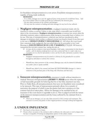 PRINCIPLES OF LAW 
for fraudulent misrepresentation in a tort action. Fraudulent misrepresentation is 
capable of being made recklessly. 
REMEDIES: 
- It is a delict, damages are to put the aggrieved party in the position he would have been, had 
he ot been misled. This is to make good the loss suffered by the innocent party. 
- He may claim rescission of the contract and damages. 
- He may treat the contract as binding and claim damages for any loss he has suffered. 
2. Negligent misrepresentation, a negligent statement made with the 
intention to induce a contract. Failure to take steps which a reasonable man would have 
taken in the circumstances. Negligent misrepresentation at common law occurs when the 
defendant carelessly makes a representation while having no reasonable basis to believe it to 
be true. This type of misrepresentation is relatively new and was introduced to allow 
damages in situations where neither a collateral contract nor fraud is found. It was first seen 
in the case of HEDLEY BYRNE V HELLER [1964] A.C. 465 where the court found 
that a statement made negligently that was relied upon can be actionable in tort. Lord 
Denning in ESSO PETROLEUM CO. LTD. V MARDON [1976] Q.B. 108 however, 
transported the tort into contract law, stating the rule as: 
 if a man, who has or professes to have special knowledge or skill, makes a representation by virtue thereof to 
another…with the intention of inducing him to enter into a contract with him, he is under a duty to use 
reasonable care to see that the representation is correct, and that the advice, information or opinion is reliable 
REMEDIES: 
- Negligent misrepresentation may be raised as a defence by the prejudiced to an action 
brought by defendant to enforce the contract. 
- Plaintiff may claim rescission of the contract. Damages may only be claimed if defendant 
was under a duty to speak carefully. 
- Plaintiff may abide by the contract and claim QUANTI MINORIS damages i.e. claim a 
reduction in the purchase price of the thing sold. (Purchase and Sale Law). 
3. Innocent misrepresentation, statement is made without intention to 
mislead. Innocent misrepresentation (DERRY V. PEEK)occurs when the represent 
or had reasonable grounds for believing that his or her false statement was true. 
Prior to Hedley Byrne, all misrepresentations that were not fraudulent were considered 
to be innocent. This type of representation primarily allows for a remedy of 
rescission, the purpose of which is put the parties back into a position as if the 
contract had never taken place. Allows for damages to be awarded in lieu of 
rescission if the court deems it equitable to do so. This is judged on both the nature 
of the innocent misrepresentation and the losses suffered by the claimant from it. 
REMEDIES: 
 There are no damages, you can only claim rescission of the contract and restitution. The 
rational is to restore the parties in their original position as though nothing had happened. 
3. UNDUE INFLUENCE 
 Not based on fear, threats or harm. 
 Occurs where one party to the contract is able to influence the other party to such a degree that 
the later is incapable of forming an independent opinion of the subject matter. 
Page 51 of 81 
rmmakaha@gmail.com 
 