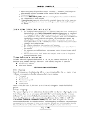 PRINCIPLES OF LAW 
 Occurs mainly where the parties have a special relationship e.g. doctor and patient, lawyer and 
client, guardian and minor, pastor and member of church, lecturer and student. 
 Consensus is defective. 
 For example PRELER VS JORDAAN, an old and ailing farmer who donated to his doctor’s 
his 3 farms because of undue influence. 
 Undue influence (as a term in jurisprudence) is an equitable doctrine that involves one person 
taking advantage of a position of power over another person. It is where free will to bargain is 
not possible. 
ELEMENTS OF UNDUE INFLUENCE 
 The other party to the contract should have influence over the other which exists because of 
their relationship. As in PATEL VS GROBBELAAR, Grobbelaar sought the cancellation 
of a mortgage bond registered against his property in favor of Patel. This had been done 
under the power of attorney which, Grobbelaar had signed at Patel’s persuasion whilst under 
Patel’s influence; because Grobbelaar believed that Patel had supernatural powers. But 
infact, Grobbelaar owed Patel no money and would not have given him such power of 
attorney for such influence. It was held that Grobbelaar could set aside the contract he had 
established under undue influence. 
 The influence weakened the other party’s power of resistance. 
 The other party would not have entered into such a contract had he not been subjected to 
Page 52 of 81 
rmmakaha@gmail.com 
this influence. 
 The other party exercised his influence in an improper manner to consent in a pre-judicial 
contract. 
 Influence was to such an extent that the other party was unable to make an independent 
decision on the subject matter. 
Undue influence in contract law 
If undue influence is proved in a contract, in U.S. law, the contract is voidable by the 
innocent party, and the remedy is rescission. There are two categories to consider: 
• Presumed undue influence 
• Actual undue influence 
Presumed undue influence 
First subgroup 
In the first subgroup, the relationship falls in a class of relationships that as a matter of law 
will raise a presumption of undue influence. Such classes include: 
• Parent/child 
• Guardian/ward 
• Priest/member of parish 
• Solicitor/client 
• Doctor/patient 
In such cases, the onus of proof lies on a doctor, say, to disprove undue influence on a 
patient. 
Second subgroup 
The second subgroup covers relationships that do not fall into the first subgroup, but on the 
facts of case, there was an antecedent relationship between the parties that led to undue 
influence. The test is one of whether there was a relationship of such trust and confidence 
that it should give rise to such a presumption (see Johnson v. Buttress (1936) 56 CLR 113). 
In GARCIA V NATIONAL AUSTRALIA BANK (1998) 194 CLR 395, the High Court of Australia 
distinguished between cases of actual undue influence and situations where the transaction is set aside because 
the guarantor does not understand the nature of the transaction. Although there is no presumption of undue 
influence, a lender is to be taken to have understood that, as a wife, the surety may repose trust and 
 