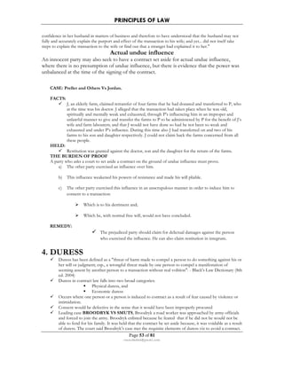 PRINCIPLES OF LAW 
confidence in her husband in matters of business and therefore to have understood that the husband may not 
fully and accurately explain the purport and effect of the transaction to his wife; and yet... did not itself take 
steps to explain the transaction to the wife or find out that a stranger had explained it to her. 
Actual undue influence 
An innocent party may also seek to have a contract set aside for actual undue influence, 
where there is no presumption of undue influence, but there is evidence that the power was 
unbalanced at the time of the signing of the contract. 
Page 53 of 81 
rmmakaha@gmail.com 
CASE: Preller and Others Vs Jordan. 
FACTS: 
 J, an elderly farm, claimed retransfer of four farms that he had donated and transferred to P, who 
at the time was his doctor. J alleged that the transaction had taken place when he was old, 
spiritually and mentally weak and exhausted, through P’s influencing him in an improper and 
unlawful manner to give and transfer the farms to P to be administered by P for the benefit of J’s 
wife and farm labourers; and that J would not have done so had he not been so weak and 
exhausted and under P’s influence. During this time also J had transferred on and two of his 
farms to his son and daughter respectively. J could not claim back the farms concerned from all 
these people. 
HELD: 
 Restitution was granted against the doctor, son and the daughter for the return of the farms. 
THE BURDEN OF PROOF 
A party who asks a court to set aside a contract on the ground of undue influence must prove. 
a) The other party exercised an influence over him. 
b) This influence weakened his powers of resistance and made his will pliable. 
c) The other party exercised this influence in an unscrupulous manner in order to induce him to 
consent to a transaction: 
 Which is to his detriment and; 
 Which he, with normal free will, would not have concluded. 
REMEDY: 
 The prejudiced party should claim for delictual damages against the person 
who exercised the influence. He can also claim restitution in integrum. 
4. DURESS 
 Duress has been defined as a threat of harm made to compel a person to do something against his or 
her will or judgment; esp., a wrongful threat made by one person to compel a manifestation of 
seeming assent by another person to a transaction without real volition. - Black's Law Dictionary (8th 
ed. 2004) 
 Duress in contract law falls into two broad categories: 
 Physical duress, and 
 Economic duress 
 Occurs where one person or a person is induced to contract as a result of fear caused by violence or 
intimidation. 
 Consent would be defective in the sense that it would have been improperly procured 
 Leading case BROODRYK VS SMUTS, Broodryk a road worker was approached by army officials 
and forced to join the army. Broodryk enlisted because he feared that if he did not he would not be 
able to fend for his family. It was held that the contract be set aside because, it was voidable as a result 
of duress. The court said Broodryk’s case met the requisite elements of duress viz to avoid a contract. 
 