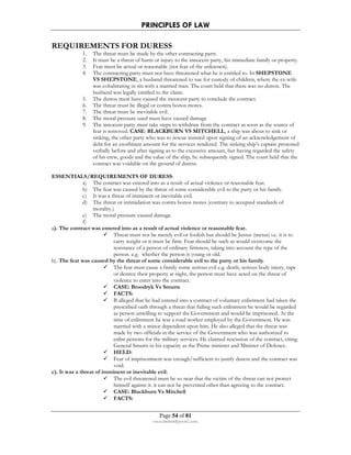 PRINCIPLES OF LAW 
REQUIREMENTS FOR DURESS 
1. The threat must be made by the other contracting party. 
2. It must be a threat of harm or injury to the innocent party, his immediate family or property. 
3. Fear must be actual or reasonable (not fear of the unknown). 
4. The contracting party must not have threatened what he is entitled to. In SHEPSTONE 
VS SHEPSTONE, a husband threatened to sue for custody of children, where the ex-wife 
was cohabitating in sin with a married man. The court held that there was no duress. The 
husband was legally entitled to the claim. 
5. The duress must have caused the innocent party to conclude the contract. 
6. The threat must be illegal or contra bonos mores. 
7. The threat must be inevitable evil. 
8. The moral pressure used must have caused damage 
9. The innocent party must take steps to withdraw from the contract as soon as the source of 
fear is removed. CASE: BLACKBURN VS MITCHELL, a ship was about to sink or 
sinking, the other party who was to rescue insisted upon signing of an acknowledgement of 
debt for an exorbitant amount for the services rendered. The sinking ship’s captain protested 
verbally before and after signing as to the excessive amount, but having regarded the safety 
of his crew, goods and the value of the ship, he subsequently signed. The court held that the 
contract was voidable on the ground of duress. 
ESSENTIALS/REQUIREMENTS OF DURESS: 
a) The contract was entered into as a result of actual violence or reasonable fear. 
b) The fear was caused by the threat of some considerable evil to the party or his family. 
c) It was a threat of imminent or inevitable evil. 
d) The threat or intimidation was contra bonos mores (contrary to accepted standards of 
Page 54 of 81 
rmmakaha@gmail.com 
morality.) 
e) The moral pressure caused damage. 
f) 
a). The contract was entered into as a result of actual violence or reasonable fear. 
 Threat must not be merely evil or foolish but should be Justus (metus) i.e. it is to 
carry weight or it must be firm. Fear should be such as would overcome the 
resistance of a person of ordinary firmness, taking into account the type of the 
person. e.g. whether the person is young or old. 
b). The fear was caused by the threat of some considerable evil to the party or his family. 
 The fear must cause a family some serious evil e.g. death, serious body injury, rape 
or destroy their property at night, the person must have acted on the threat of 
violence to enter into the contract. 
 CASE: Broodryk Vs Smurts 
 FACTS: 
 B alleged that he had entered into a contract of voluntary enlistment had taken the 
prescribed oath through a threat that failing such enlistment he would be regarded 
as person unwilling to support the Government and would be imprisoned. At the 
time of enlistment he was a road worker employed by the Government. He was 
married with a minor dependent upon him. He also alleged that the threat was 
made by two officials in the service of the Government who was authorized to 
enlist persons for the military services. He claimed rescission of the contract, citing 
General Smurts in his capacity as the Prime minister and Minister of Defence. 
 HELD: 
 Fear of imprisonment was enough/sufficient to justify duress and the contract was 
void. 
c). It was a threat of imminent or inevitable evil. 
 The evil threatened must be so near that the victim of the threat can not protect 
himself against it. it can not be prevented other than agreeing to the contract. 
 CASE: Blackburn Vs Mitchell 
 FACTS: 
 