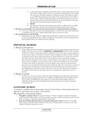 PRINCIPLES OF LAW 
 A ship, while lying in Table Bay, parted both anchors and grounded near the beach. 
The wind was rising and the ship was in a position of increasing peril. The Captain 
of a tug came to the ship’s assistance, he refused aid unless M, the Master, agreed 
to pay £2000. M protested, but the Captain of the tug threatened to leave unless a 
clean contract is signed. M ultimately signed an unconditional promise to pay the 
amount, saying at the time that though he did so the money would never be paid. 
The ship was towed off and taken to a place of safety. 
 HELD: 
 The agreement had been signed under duress and was voidable. However £1000. 
Was awarded to the sailors, as a fair and reasonable award for their services. 
d). The threat or intimidation was contra bonos mores (contrary to accepted standards of morality.) 
 In the case of Broodryk Vs Smurts threatening a person to enter into the army when that person 
is unwilling to join the army is against public policy hence contra bonos mores. 
Page 55 of 81 
rmmakaha@gmail.com 
e). The moral pressure caused damage. 
 In Broodryk’s case, the declaration alleged that the plaintiff was enlisted and attested. The result 
of that is the plaintiff has become subject to obligations with which he could not otherwise have 
been burdened and he has suffered the kind of damage. 
PHYSICAL DURESS 
1. Duress to the person 
 Professor Ronald Griffin, Washburn University School of Law, Topeka, KS, puts physical duress 
simply: Your money or your life. In BARTON V. ARMSTRONG [1976] AC 104, a decision 
of the Privy Council, Armstrong threatened to kill Barton if he did not sign a contract, which was 
set aside due to duress to the person. An innocent party wishing to set aside a contract for duress 
to the person need to prove only that the threat was made and that it was a reason for entry into 
the contract; the onus of proof then shifts to the other party to prove that the threat had no 
effect in causing the party to enter into the contract. Duress can be made also by social influence. 
Courts frown on this type of contract because there is really no manifestation of mutual assent 
meeting of the minds or agreement to the terms. Rather, when someone is threatened and 
agrees to act to avoid physical harm by the party making the offer, all you truly have is a mirror of 
the other party's manifestation of mutual assent not the manifestation of mutual assent by the 
party being forced or induced to assent to the terms of the contract. Therefore, the meeting of 
the minds in truth does not exist. Since, there is no meeting of the minds there can be no 
contract. 
2. Duress to goods 
 In such cases, one party refuses to release the goods belonging to the other party until the other 
party enters into a contract with them. For example, in Hawker Pacific Pty Ltd v Helicopter Charter 
Pty Ltd (1991) 22 NSWLR 298, the contract was set aside after Hawker Pacific's threats to 
withhold the helicopter from the plaintiff unless further payments were made for repairing a 
botched paint job. 
ECONOMIC DURESS 
A contract is voidable if the innocent party can prove that it had no other practical choice (as 
opposed to legal choice) but to agree to the contract. 
The elements of economic duress 
1. Wrongful or improper threat: No precise definition of what is wrongful or improper. Examples 
include: morally wrong, criminal, or tortuous conduct; one that is a threat to breach a contract in bad 
faith or threaten to withhold an admitted debt in bad faith. 
2. Lack of reasonable alternative (but to accept the other party's terms). If there is an available 
legal remedy, an available market substitute (in the form of funds, goods, or services), or any other 
sources of funds this element is not met. 
 
