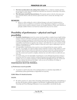 PRINCIPLES OF LAW 
3. The threat actually induces the making of the contract. This is a subjective standard, and takes 
into account the victim's age, their background (especially their education), relationship of the parties, 
and the ability to receive advice. 
4. The other party caused the financial distress. The majority opinion is that the other party must 
have caused the distress, while the minority opinion allows them to merely take advantage of the 
distress. 
Page 56 of 81 
rmmakaha@gmail.com 
REMEDY. 
 Duress is a delict entitling the victim to delictual damages on the proof of patrimonial loss – 
whether he elects to uphold or to rescind the contract. Restitution in integrum is a contractual 
remedy, however, based on defective consent, not wrongful infliction of harm, and is therefore in 
principle available whether or not harm has resulted from entry into the contract. 
Possibility of performance – physical and legal 
possibility 
 Possibility of performance means the contract must be possible to complete because legally binding 
contracts cannot be undertaken to peroform an impossible act. This is not to say that an entrepeneur 
on hiring a contractor is going to be confronted at year’s end by the contractor stating that their sub-contractors 
had difficulties and there was too much rain in July. No, that does not constitute a barrier 
to possibility of performance in regards to the contract – more likely than not, such a situation would 
simply be mismanagement or bad luck. Neither of which the court is open to addressing as a get out 
of jail free card for businesses. 
 For impossibility of performance there must be no way in living hell that the contract could be 
achieved – for example, you could not legally contract somebody to remove a large stadium in a week 
if you knew full well that it could not be achieved in less than two weeks due to physical and process 
constraints. And you cannot contract people to locate and return an item or person that does not 
exist. The contract must be possible to complete, otherwise the court will not treat it as valid in the eyes 
of the law. 
 It is worth noting, were the impossibility of performance to arise following the point the contract is 
entered into then the contract would be considered frustrated and would usually be discharged. For 
example, were you to contract somebody to paint the Bierchnough Bridge but after the second week 
there was a disaster that destroyed the bridge – well, you can see the dilemma. No bridge, no 
possibiliity of performance = no contract. 
PERFOMANCE MUST BE POSSIBLE. 
a). Performance must be possible 
 A contract is void if at the time of its conclusion there is an absolute impossibility of 
performance.(where performance is impossible for everyone). 
CASE: Wilson Vs Smith  Another 
FACTS: 
 W sold S a portion of a plot in Kew Township, Johannesburg, both parties contemplating at 
the time that the plot would be capable of sub-division. It appeared later that in terms of a 
Township and Town Planning Ordinances it was not possible to sub-divide the plot. 
HELD: 
 
