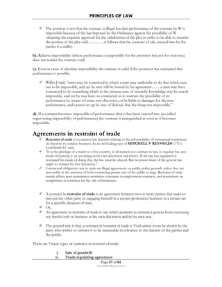 PRINCIPLES OF LAW 
 The position is not that the contract is illegal but that performance of the contract by W is 
impossible because of the bar imposed by the Ordinance against the possibility of W 
obtaining the requisite approval for the subdivision of the plot in order to be able to transfer 
the portion of the plot sold…………it follows that the contract of sale entered into by the 
parties is a nullity. 
b). Relative impossibility (where performance is impossible for the promisor but not for everyone) 
does not render the contract void. 
c). Even in cases of absolute impossibility the contract is valid if the promisor has warranted that 
performance is possible. 
 Willes J said; “cases may be conceived in which a man may undertake to do that which turn 
out to be impossible, and yet he may still be bound by his agreement…….a man may have 
contracted to do something which in the present state of scientific knowledge may be utterly 
impossible, and yet he may have so contracted as to warrant the possibility of its 
performance by means of some new discovery, or be liable in damages for the non-performance, 
and cannot set up by way of defence that the thing was impossible.” 
d). If a contract becomes impossible of performance after it has been entered into (so-called 
supervening impossibility of performance) the contract is extinguished as soon as it becomes 
impossible. 
Agreements in restraint of trade 
 Restraint of trade is a common law doctrine relating to the enforceability of contractual restrictions 
on freedom to conduct business. In an old leading case of MITCHELL V REYNOLDS (1711) 
Lord Smith LC said, 
 It is the privilege of a trader in a free country, in all matters not contrary to law, to regulate his own 
mode of carrying it on according to his own discretion and choice. If the law has regulated or 
restrained his mode of doing this, the law must be obeyed. But no power short of the general law 
ought to restrain his free discretion. 
 Contractual obligations not to trade are illegal agreements on public policy grounds unless they are 
reasonable in the interests of both contracting parties and of the public at large. Restraint of trade 
mainly affects post-termination restrictive covenants in employment contracts, and restrictions on 
competition in contracts for the sale of businesses. 
 A contract in restraint of trade is an agreement between two or more parties that seeks to 
prevent the other party in engaging himself in a certain profession/business in a certain are 
for a specific duration of time. 
 Or, 
 An agreement in restraint of trade is one which purports to restrain a person from exercising 
any lawful craft or business at his own discretion and in his own way. 
 The general rule is that, a contract in restraint of trade is Void unless it can be shown by the 
party who wishes to enforce it to be reasonable in reference to the interest of the parties and 
the public. 
There are 3 basic types of contracts in restraint of trade: 
i. Sale of goodwill 
ii. Trade regulating agreement 
Page 57 of 81 
rmmakaha@gmail.com 
 