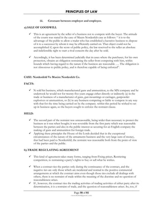 PRINCIPLES OF LAW 
iii. Covenant between employer and employee. 
Page 58 of 81 
rmmakaha@gmail.com 
a).SALE OF GOODWILL 
 This is an agreement by the seller of a business not to compete with the buyer. The attitude 
of the courts was stated in the case of Maxm-Nordenfelt case as follows: “ it is to the 
advantage of the public to allow a trader who has established a lucrative business to dispose 
of it to a successor by whom it may be efficiently carried on. That object could not be 
accomplished if, upon the score of public policy, the law reserved to the seller an absolute 
and indefensible right to start a rival concern the day after he sold. 
 Accordingly, it has been determined judicially that in cases where the purchaser, for his own 
protection, obtains an obligation restraining the seller from competing with him, within 
bounds which having regard to the nature if the business are reasonable …. The obligation is 
not obnoxious to public policy, and is therefore capable of being enforced”. 
CASE: Nordenfeld Vs Maxim Nordenfelt Co. 
FACTS: 
 N sold his business, which manufactured guns and ammunition, to the MN company and he 
undertook he would not for twenty-five years engage either directly or indirectly (a) in the 
trade or business of a manufacturer of guns, gun mountings or carriages, gunpowder 
explosives or ammunition, or (b) in any business competing or liable to compete in any way 
with that for the time being carried on by the company. within this period he wished to set 
up in business again, so the buyers sought to enforce the restraint clause. 
HELD: 
 The second part of the restraint was unreasonable, being wider than necessary to protect the 
business as it was when bought; it was severable from the first party which was reasonable 
between the parties and also in the public interest as securing for an English company the 
making of guns and ammunition for foreign trade. 
 Applying these principles the House of the Lords decided that in the exceptional 
circumstances of the nature of the armaments business and the very large sum of money, 
that had been paid to Nordenfeld, the restraint was reasonable both from the point of view 
of the parties and the public. 
b).TRADE REGULATING AGREEMENT 
 This kind of agreement takes many forms, ranging from Fixing prices, Restricting 
competition, to restraining a party’s rights to buy or sell what he wishes. 
 When a contract ties the parties only during the continuance of the contract, and the 
negative ties are only those which are incidental and normal to the positive commercial 
arrangements at which the contract aims even though those ties exclude all dealings with 
others, there is no restraint of trade within the meaning of the doctrine and no question of 
reasonableness arises. 
 If , however, the contract ties the trading activities of trading activities of either party after its 
determination, it is a restraint of trade, and the question of reasonableness arises. So, too, if 
 