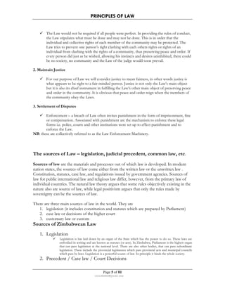 PRINCIPLES OF LAW 
 The Law would not be required if all people were perfect. In providing the rules of conduct, 
the Law stipulates what must be done and may not be done. This is in order that the 
individual and collective rights of each member of the community may be protected. The 
Law tries to prevent one person’s right clashing with each others rights or rights of an 
individual from clashing with the rights of a community, thus preserving peace and order. If 
every person did just as he wished, allowing his instincts and desires uninhibited, there could 
be no society, no community and the Law of the judge would soon prevail. 
Page 5 of 81 
rmmakaha@gmail.com 
2. Maintain Justice 
 For our purpose of Law we will consider justice to mean fairness, in other words justice is 
what appears to be right to a fair-minded person. Justice is not only the Law’s main object 
but it is also its chief instrument in fulfilling the Law’s other main object of preserving peace 
and order in the community. It is obvious that peace and order reign when the members of 
the community obey the Laws. 
3. Settlement of Disputes 
 Enforcement – a breach of Law often invites punishment in the form of imprisonment, fine 
or compensation. Associated with punishment are the mechanism to enforce these legal 
forms i.e. police, courts and other institutions were set up to effect punishment and to 
enforce the Law. 
NB: these are collectively referred to as the Law Enforcement Machinery. 
The sources of Law – legislation, judicial precedent, common law, etc. 
Sources of law are the materials and processes out of which law is developed. In modern 
nation states, the sources of law come either from the written law or the unwritten law . 
Constitution, statutes, case law, and regulations issued by government agencies. Sources of 
law for public international law and religious law differ, however, from the primary law of 
individual countries. The natural law theory argues that some rules objectively existing in the 
nature also are source of law, while legal positivism argues that only the rules made by 
sovereignty can be the sources of law. 
There are three main sources of law in the world. They are 
1. legislation (it includes constitution and statutes which are prepared by Parliament) 
2. case law or decisions of the higher court 
3. customary law or custom 
Sources of Zimbabwean Law 
1. Legislation 
 Legislation is law laid down by an organ of the State which has the power to do so. These laws are 
embodied in writing and are known as statutes (or acts). In Zimbabwe, Parliament is the highest organ 
that can pass legislation at the national level. There are also other bodies, that can pass subordinate 
legislation. These include the provincial legislatures which pass provincial acts and municipal councils 
which pass by laws. Legislation is a powerful source of law. In principle it binds the whole society. 
2. Precedent / Case law / Court Decisions 
 