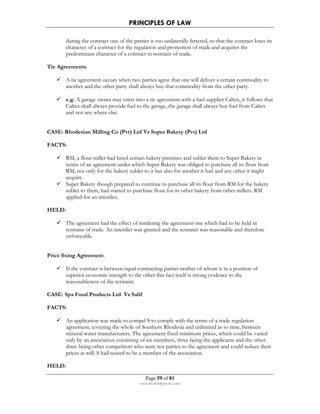 PRINCIPLES OF LAW 
during the contract one of the parties is too unilaterally fettered, so that the contract loses its 
character of a contract for the regulation and promotion of trade and acquires the 
predominant character of a contract in restraint of trade. 
Page 59 of 81 
rmmakaha@gmail.com 
Tie Agreements: 
 A tie agreement occurs when two parties agree that one will deliver a certain commodity to 
another and the other party shall always buy that commodity from the other party. 
 e.g. A garage owner may enter into a tie agreement with a fuel supplier Caltex, it follows that 
Caltex shall always provide fuel to the garage, the garage shall always buy fuel from Caltex 
and not any where else. 
CASE: Rhodesian Milling Co (Pvt) Ltd Vs Super Bakery (Pvt) Ltd 
FACTS: 
 RM, a flour miller had hired certain bakery premises and sublet them to Super Bakery in 
terms of an agreement under which Super Bakery was obliged to purchase all its flour from 
RM, not only for the bakery sublet to it but also for another it had and any other it might 
acquire. 
 Super Bakery though prepared to continue to purchase all its flour from RM for the bakery 
sublet to them, had started to purchase flour for its other bakery from other millers. RM 
applied for an interdict. 
HELD: 
 The agreement had the effect of rendering the agreement one which had to be held in 
restraint of trade. An interdict was granted and the restraint was reasonable and therefore 
enforceable. 
Price fixing Agreement. 
 If the contract is between equal contracting parties neither of whom is in a position of 
superior economic strength to the other this fact itself is strong evidence to the 
reasonableness of the restraint. 
CASE: Spa Food Products Ltd Vs Salif 
FACTS: 
 An application was made to compel S to comply with the terms of a trade regulation 
agreement, covering the whole of Southern Rhodesia and unlimited as to time, between 
mineral water manufacturers. The agreement fixed minimum prices, which could be varied 
only by an association consisting of six members, three being the applicants and the other 
three being other competitors who were not parties to the agreement and could reduce their 
prices at will. S had ceased to be a member of the association. 
HELD: 
 