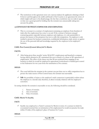 PRINCIPLES OF LAW 
 The restrictions in this agreement were very onerous indeed, the applicants claiming to bind 
S forever and throughout the width and breath of the Country to an agreement the terms of 
which might well react to his disadvantage; the fact that a restriction was too wide in space 
or time was a good ground for holding that the restraint was unreasonable taking into 
account the public. 
c).COVENANT BETWEEN EMPOLYER AND EMPLOYEE. 
 This is a covenant in a contract of employment restraining an employee from freedom of 
trade after the employment has come to an end. If the contract is between unequal 
contracting parties especially between employer and employee, it is only permissible to 
protect the interest of the proprietor but not to stifle fair competition. An employer is only 
entitled to protect his business connections, confidential information, trade secrets or against 
the use of the personal skill and knowledge acquired by the employee in his employer’s 
business. 
CASE: Pest Control (Central Africa) ltd Vs Martin 
Page 60 of 81 
rmmakaha@gmail.com 
FACTS: 
 After being given three months’ notice M left PC’s employment and launched a company 
having objects identical to PC maintained this was in breach of a clause in M’s agreement of 
employment. The effect of the clause was that M was restricted from engaging in any 
business in which he would be employed in agricultural, horticultural or medical pest control 
in the Federation for two years from the termination of his contract. 
HELD: 
 The court held that the restraint in the contract was put there not to stifle competition but to 
protect the trade secrets of Pest Control hence the restraint was reasonable. 
 NB: the possibility of injury to the employer’s trade connection is particularly evident where 
the employee is a traveler and, therefore, in direct everyday relations with his employer’s 
customers. 
In testing whether the restraint is reasonable or not, the following should be considered. 
i. Nature of restraint. 
ii. Area of restraint. 
iii. Time of restraint. 
CASE: Morris Vs Saxelby 
FACT: 
 Saxelby was employed as a Taylor’s assistant by Morris in terms of a contract in which he 
covenanted/asserted that on termination of his employment he would not practice his trade 
within 10 miles of his employer’s place of business for 3 years. 
HELD: 
 