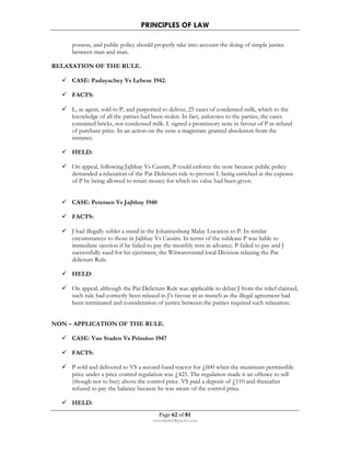 PRINCIPLES OF LAW 
possess, and public policy should properly take into account the doing of simple justice 
between man and man. 
Page 62 of 81 
rmmakaha@gmail.com 
RELAXATION OF THE RULE. 
 CASE: Padayachey Vs Lebese 1942. 
 FACTS: 
 L, as agent, sold to P, and purported to deliver, 25 cases of condensed milk, which to the 
knowledge of all the parties had been stolen. In fact, unknown to the parties, the cases 
contained bricks, not condensed milk. L signed a promissory note in favour of P in refund 
of purchase price. In an action on the note a magistrate granted absolution from the 
instance. 
 HELD: 
 On appeal, following Jajbhay Vs Cassim, P could enforce the note because public policy 
demanded a relaxation of the Par Delictum rule to prevent L being enriched at the expense 
of P by being allowed to retain money for which no value had been given. 
 CASE: Petersen Vs Jajbhay 1940 
 FACTS: 
 J had illegally sublet a stand in the Johannesburg Malay Location to P. In similar 
circumstances to those in Jajbhay Vs Cassim. In terms of the sublease P was liable to 
immediate ejection if he failed to pay the monthly rent in advance. P failed to pay and J 
successfully sued for his ejectment, the Witwatersrand local Division relaxing the Par 
delictum Rule. 
 HELD: 
 On appeal, although the Par Delictum Rule was applicable to debar J from the relief claimed, 
such rule had correctly been relaxed in J’s favour in as munch as the illegal agreement had 
been terminated and consideration of justice between the parties required such relaxation. 
NON – APPLICATION OF THE RULE. 
 CASE: Van Staden Vs Prinsloo 1947 
 FACTS: 
 P sold and delivered to VS a second-hand tractor for £600 when the maximum permissible 
price under a price control regulation was £425. The regulation made it an offence to sell 
(though not to buy) above the control price. VS paid a deposit of £110 and thereafter 
refused to pay the balance because he was aware of the control price. 
 HELD: 
 