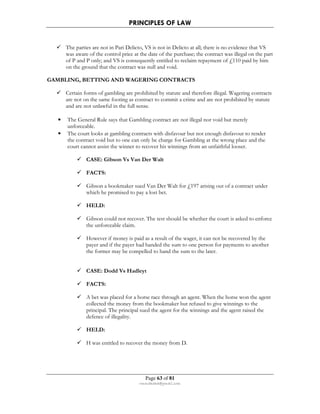 PRINCIPLES OF LAW 
 The parties are not in Pari Delicto, VS is not in Delicto at all; there is no evidence that VS 
was aware of the control price at the date of the purchase; the contract was illegal on the part 
of P and P only; and VS is consequently entitled to reclaim repayment of £110 paid by him 
on the ground that the contract was null and void. 
GAMBLING, BETTING AND WAGERING CONTRACTS 
 Certain forms of gambling are prohibited by statute and therefore illegal. Wagering contracts 
are not on the same footing as contract to commit a crime and are not prohibited by statute 
and are not unlawful in the full sense. 
• The General Rule says that Gambling contract are not illegal nor void but merely 
Page 63 of 81 
rmmakaha@gmail.com 
unforceable. 
• The court looks at gambling contracts with disfavour but not enough disfavour to render 
the contract void but to one can only be charge for Gambling at the wrong place and the 
court cannot assist the winner to recover his winnings from an unfaithful looser. 
 CASE: Gibson Vs Van Der Walt 
 FACTS: 
 Gibson a bookmaker sued Van Der Walt for £197 arising out of a contract under 
which he promised to pay a lost bet. 
 HELD: 
 Gibson could not recover. The test should be whether the court is asked to enforce 
the unforceable claim. 
 However if money is paid as a result of the wager, it can not be recovered by the 
payer and if the payer had handed the sum to one person for payments to another 
the former may be compelled to hand the sum to the later. 
 CASE: Dodd Vs Hadleyt 
 FACTS: 
 A bet was placed for a horse race through an agent. When the horse won the agent 
collected the money from the bookmaker but refused to give winnings to the 
principal. The principal sued the agent for the winnings and the agent raised the 
defence of illegality. 
 HELD: 
 H was entitled to recover the money from D. 
 
