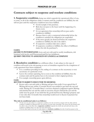 PRINCIPLES OF LAW 
Contracts subject to suspense and resolute conditions 
1. Suspensive condition, being one which suspends the operational effect of one, 
or some, or all of the obligations under a contract until the conditions are fulfilled, the risk 
will not pass until the suspensive conditions have been fulfilled. 
 Good example is hire purchase. 
 Risk does not pass to the buyer until the happening of a 
future event. 
 It is an agreement that ownership will not pass until a 
condition is fulfilled. 
 Because there is only a contractual relationship before the 
condition is satisfied, the obligations are suspended. 
 If the merx (goods) are destroyed before the suspensive 
condition is fulfilled, the risk is the seller’s. 
 If suspensive condition fails risk is seller’s 
 If suspensive condition is fulfilled, the effect of fulfillment 
makes the risk the purchaser’s. 
CASES: 
JACOBS VS PETERSENAND, horse and cart sold, paid in weekly installments, risk 
remained with Jacobs until Petersenand paid his last installment. 
QUIRK’S TRUSTEE VS ASSIGNEES OF LINDELL  COMPANY 
2. Resolutive condition has a different effect. A sale subject to this type of 
condition will result in the risk passing as soon as formalities required for the completion of 
a sale agreement have been completed. 
 It is a condition providing for the ending of a contract on the occurrence or non 
 Leaves the contract operating, but as soon as the condition id fulfilled, then the 
contract ends and the parties have to be restored to their original positions. 
 For example ownership passes upon delivery. 
CASE: 
KEYTER VS BARRY’S EXECUTOR TO MEIRING 
 Keyter sold a cart and cattle to Meiring and gave him credit. It was agreed that if 
Meiring did not pay within 12 months Keyter was entitled to get back the cart and 
cattle. During the 12 months Barry’s executor obtained a judgement against Meiring 
and attached the cart and the cattle in execution. Keyter claimed the cart and the 
cattle were his goods. It was held that the goods had become Meiring’s property and 
it was only after 12 months that ownership would revert to Keyter if payment has 
not been made. 
The risk in conditional sales is as follows:- 
 • In the case of a sale subject to a suspensive condition, the risk of total loss remains with the seller until the 
condition is fulfilled (as indicated above the risk does not pass with ownership). The reason the risk remains with 
the seller is due to the effect that a suspensive condition suspends the whole sale and until such time as the 
condition is fulfilled, there is no sale, thus risk cannot pass; 
• On the other hand, in the case of a sale subject to a resolutive condition, the risk of total loss passes to the 
Page 64 of 81 
occurrence of a particular event. 
rmmakaha@gmail.com 
 