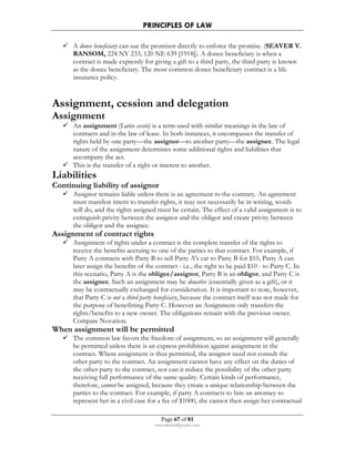 PRINCIPLES OF LAW 
 A donee beneficiary can sue the promisor directly to enforce the promise. (SEAVER V. 
RANSOM, 224 NY 233, 120 NE 639 [1918]). A donee beneficiary is when a 
contract is made expressly for giving a gift to a third party, the third party is known 
as the donee beneficiary. The most common donee beneficiary contract is a life 
insurance policy. 
Assignment, cession and delegation 
Assignment 
 An assignment (Latin cessio) is a term used with similar meanings in the law of 
contracts and in the law of lease. In both instances, it encompasses the transfer of 
rights held by one party—the assignor—to another party—the assignee. The legal 
nature of the assignment determines some additional rights and liabilities that 
accompany the act. 
 This is the transfer of a right or interest to another. 
 Assignor remains liable unless there is an agreement to the contrary. An agreement 
must manifest intent to transfer rights, it may not necessarily be in writing, words 
will do, and the rights assigned must be certain. The effect of a valid assignment is to 
extinguish privity between the assignor and the obligor and create privity between 
the obligor and the assignee. 
Page 67 of 81 
Liabilities 
Continuing liability of assignor 
rmmakaha@gmail.com 
Assignment of contract rights 
 Assignment of rights under a contract is the complete transfer of the rights to 
receive the benefits accruing to one of the parties to that contract. For example, if 
Party A contracts with Party B to sell Party A's car to Party B for $10, Party A can 
later assign the benefits of the contract - i.e., the right to be paid $10 - to Party C. In 
this scenario, Party A is the obligee/assignor, Party B is an obligor, and Party C is 
the assignee. Such an assignment may be donative (essentially given as a gift), or it 
may be contractually exchanged for consideration. It is important to note, however, 
that Party C is not a third party beneficiary, because the contract itself was not made for 
the purpose of benefitting Party C. However an Assignment only transfers the 
rights/benefits to a new owner. The obligations remain with the previous owner. 
Compare Novation. 
When assignment will be permitted 
 The common law favors the freedom of assignment, so an assignment will generally 
be permitted unless there is an express prohibition against assignment in the 
contract. Where assignment is thus permitted, the assignor need not consult the 
other party to the contract. An assignment cannot have any effect on the duties of 
the other party to the contract, nor can it reduce the possibility of the other party 
receiving full performance of the same quality. Certain kinds of performance, 
therefore, cannot be assigned, because they create a unique relationship between the 
parties to the contract. For example, if party A contracts to hire an attorney to 
represent her in a civil case for a fee of $1000, she cannot then assign her contractual 
 