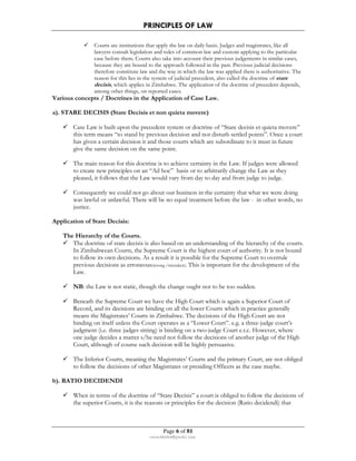 PRINCIPLES OF LAW 
 Courts are institutions that apply the law on daily basis. Judges and magistrates, like all 
lawyers consult legislation and rules of common law and custom applying to the particular 
case before them. Courts also take into account their previous judgements in similar cases, 
because they are bound to the approach followed in the past. Previous judicial decisions 
therefore constitute law and the way in which the law was applied there is authoritative. The 
reason for this lies in the system of judicial precedent, also called the doctrine of stare 
decisis, which applies in Zimbabwe. The application of the doctrine of precedent depends, 
among other things, on reported cases. 
Various concepts / Doctrines in the Application of Case Law. 
a). STARE DECISIS (Stare Decisis et non quieta movere) 
 Case Law is built upon the precedent system or doctrine of “Stare decisis et quieta movere” 
this term means “to stand by previous decision and not disturb settled points”. Once a court 
has given a certain decision it and those courts which are subordinate to it must in future 
give the same decision on the same point. 
 The main reason for this doctrine is to achieve certainty in the Law. If judges were allowed 
to create new principles on an “Ad hoc” basis or to arbitrarily change the Law as they 
pleased, it follows that the Law would vary from day to day and from judge to judge. 
 Consequently we could not go about our business in the certainty that what we were doing 
was lawful or unlawful. There will be no equal treatment before the law - in other words, no 
justice. 
Page 6 of 81 
rmmakaha@gmail.com 
Application of Stare Decisis: 
The Hierarchy of the Courts. 
 The doctrine of stare decisis is also based on an understanding of the hierarchy of the courts. 
In Zimbabwean Courts, the Supreme Court is the highest court of authority. It is not bound 
to follow its own decisions. As a result it is possible for the Supreme Court to overrule 
previous decisions as erroneous(wrong /mistaken). This is important for the development of the 
Law. 
 NB: the Law is not static, though the change ought not to be too sudden. 
 Beneath the Supreme Court we have the High Court which is again a Superior Court of 
Record, and its decisions are binding on all the lower Courts which in practice generally 
means the Magistrates’ Courts in Zimbabwe. The decisions of the High Court are not 
binding on itself unless the Court operates as a “Lower Court”. e.g. a three-judge court’s 
judgment (i.e. three judges sitting) is binding on a two-judge Court e.t.c. However, where 
one judge decides a matter s/he need not follow the decisions of another judge of the High 
Court, although of course such decision will be highly persuasive. 
 The Inferior Courts, meaning the Magistrates’ Courts and the primary Court, are not obliged 
to follow the decisions of other Magistrates or presiding Officers as the case maybe. 
b). RATIO DECIDENDI 
 When in terms of the doctrine of “Stare Decisis” a court is obliged to follow the decisions of 
the superior Courts, it is the reasons or principles for the decision (Ratio decidendi) that 
 