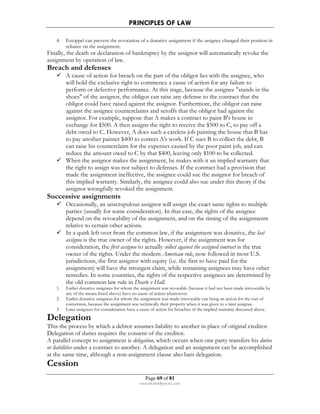 PRINCIPLES OF LAW 
4. Estoppel can prevent the revocation of a donative assignment if the assignee changed their position in 
Page 69 of 81 
rmmakaha@gmail.com 
reliance on the assignment. 
Finally, the death or declaration of bankruptcy by the assignor will automatically revoke the 
assignment by operation of law. 
Breach and defenses 
 A cause of action for breach on the part of the obligor lies with the assignee, who 
will hold the exclusive right to commence a cause of action for any failure to 
perform or defective performance. At this stage, because the assignee stands in the 
shoes of the assignor, the obligor can raise any defense to the contract that the 
obligor could have raised against the assignor. Furthermore, the obligor can raise 
against the assignee counterclaims and setoffs that the obligor had against the 
assignor. For example, suppose that A makes a contract to paint B's house in 
exchange for $500. A then assigns the right to receive the $500 to C, to pay off a 
debt owed to C. However, A does such a careless job painting the house that B has 
to pay another painter $400 to correct A's work. If C sues B to collect the debt, B 
can raise his counterclaim for the expenses caused by the poor paint job, and can 
reduce the amount owed to C by that $400, leaving only $100 to be collected. 
 When the assignor makes the assignment, he makes with it an implied warranty that 
the right to assign was not subject to defenses. If the contract had a provision that 
made the assignment ineffective, the assignee could sue the assignor for breach of 
this implied warranty. Similarly, the assignee could also sue under this theory if the 
assignor wrongfully revoked the assignment. 
Successive assignments 
 Occasionally, an unscrupulous assignor will assign the exact same rights to multiple 
parties (usually for some consideration). In that case, the rights of the assignee 
depend on the revocability of the assignment, and on the timing of the assignments 
relative to certain other actions. 
 In a quirk left over from the common law, if the assignment was donative, the last 
assignee is the true owner of the rights. However, if the assignment was for 
consideration, the first assignee to actually collect against the assigned contract is the true 
owner of the rights. Under the modern American rule, now followed in most U.S. 
jurisdictions, the first assignor with equity (i.e. the first to have paid for the 
assignment) will have the strongest claim, while remaining assignees may have other 
remedies. In some countries, the rights of the respective assignees are determined by 
the old common law rule in Dearle v Hall. 
1. Earlier donative assignees for whom the assignment was revocable (because it had not been made irrevocable by 
any of the means listed above) have no cause of action whatsoever. 
2. Earlier donative assignees for whom the assignment was made irrevocable can bring an action for the tort of 
conversion, because the assignment was technically their property when it was given to a later assignee. 
3. Later assignees for consideration have a cause of action for breaches of the implied warranty discussed above. 
Delegation 
This the process by which a debtor assumes liability to another in place of original creditor. 
Delegation of duties requires the consent of the creditor. 
A parallel concept to assignment is delegation, which occurs when one party transfers his duties 
or liabilities under a contract to another. A delegation and an assignment can be accomplished 
at the same time, although a non-assignment clause also bars delegation. 
Cession 
 