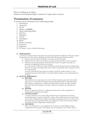 PRINCIPLES OF LAW 
This is a yielding up, or release. 
Transfer of an incorporeal right or transfer of a right under a contract. 
Termination of contracts 
A contract can be terminated on the following grounds; 
1. Performance 
2. Agreement 
3. Set off 
4. Merger or confusio. 
5. Supervening impossibility 
6. Novation 
7. Delegation 
8. Cession 
9. Prescription 
10. Death 
11. Breach of contract 
12. Insolvency 
13. Judgement 
14. Vis major – an act of God or the state. 
Page 70 of 81 
rmmakaha@gmail.com 
1) PERFOMANCE: 
A contract is terminated when both parties have fully performed their obligations under the contract. 
for payment of a money debt to discharge the debtor, the following rules must be satisfied. 
a) Payment must be made by the debtor or someone on her/his behalf. 
b) Payment must be made to the creditor or an agent having authority to receive payment. 
c) Payment must be unconditional, in full and in the manner (as regards time, place etc.) 
expressly or impliedly provided in the contract. 
In a cash sale, the creditor can refuse installments and the payment must be in legal tender. 
Payment by cheque is not legal tender and a creditor can generally refuse a cheque and insist 
on a cash payment. 
It must be remembered that payment by cheque, should the creditor accept it, is only 
conditional payment and the debtor is not freed until the cheque is met on presentation at 
the bank. 
2) MUTUAL AGREEMENT 
a) RELEASE 
This is bilateral (two-way) legal act in terms of which the parties agree that their contract 
shall come to an end without the debtor having made performance or full performance. 
Since release is an agreement, it follows that if the creditor revokes the offer of release 
before the debtor has accepted it, the debtor will have to perform. No formalities are 
required. 
b) WAIVER. 
Waiver, as opposed to release, is a unilateral act and consists of the renunciation or 
abandonment of a right by the creditor. 
c) CANCELLATION 
A contract which has not yet been fully performed may be terminated by the parties 
mutually agreeing to cancel or rescind the contract. where neither party has yet performed, 
the contract is simply dissolved without any further consequences. However, where one or 
both parties have party performed there is an obligation to return what was given. Where 
that cannot be done, compensation should be paid. 
d) NOVATION. 
This is the substitution of a new obligation for an old one- the old obligation being 
extinguished as if by payment. Third parties may be brought into the contract either by 
 