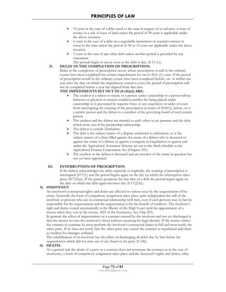 PRINCIPLES OF LAW 
 15 years in the case of a debt owed to the state in respect of an advance or loan of 
money or a sale or lease of land unless the period of 30 years is applicable under 
the above situation. 
 6 years in the case of a debt on a negotiable instrument or notarial contract or 
owed to the state unless the period of 30 or 15 years are applicable under the above 
situation. 
 3 years in the case of any other debt unless another period is provided by any 
enactment. 
The periods begin to run as soon as the debt is due. (S 15 (1)). 
II. DELAY IN THE COMPLETION OF PRESCRIPTION: 
Delay in the completion of prescription occurs where prescription would in the ordinary 
course have been completed but certain impediments set out in (S16 (1)) exist. If the period 
of prescription would in the ordinary course have been completed before, on or within one 
year after the date on which the impediment ceased to exist, the period of prescription will 
not be completed before a year has elapsed from that date. 
THE IMPEDIMENTS SET OUT IN (S (16)(1) ARE: 
 The creditor is a minor or insane or a person under curatorship or a person whose 
behavior or physical or mental condition justifies his being placed under 
curatorship or is prevented by superior force or any enactment or order of court 
from interrupting the running of the prescription in terms of (S18(1)), below, or is 
a juristic person and the debtor is a member of the governing board of such juristic 
person. 
 The creditor and the debtor are married to each other or are partners and the debt 
which arose out of the partnership relationship. 
 The debtor is outside Zimbabwe. 
 The debt is the subject matter of a dispute submitted to arbitration, or is the 
subject matter of a claim filled against the estate of a debtor who is deceased or 
against the estate of a debtor or against a company in Liquidation or against and 
under the Agricultural Assistance Scheme set out in the third schedule to the 
Agricultural Finance Corporation Act (Chapter 101). 
 The creditor or the debtor is deceased and an executor of the estate in question has 
not yet been appointed. 
III. INTERRUPTION OF PRESCRIPTION 
If the debtor acknowledges the debt, expressly or impliedly, the running of prescription is 
interrupted (S17(1)) and the period begins again on the day on which the interruption takes 
place (S17(2)(a)). If the parties postpone the due date of a debt the period begins again on 
the date on which the debt again becomes due (S 17(2)(b)). 
Page 72 of 81 
rmmakaha@gmail.com 
5) INSOVENCY 
An insolvent’s contractual rights and duties are affected in various ways by the sequestration of his 
estate. Generally the form of compulsory assignment takes place quite independent the will of the 
insolvent or persons who are in contractual relationship with him, even if such persons may in fact be 
responsible for the sequestration and the sequestration is for the benefit of creditors. The insolvent’s 
right and duties vested automatically in the Master of the High Court until the appointment of a 
trustee when they vets in the trustee. (S25 of the Insolvency Act, Chp 203). 
In general, the effect of sequestration on a contract entered by the insolvent and not yet discharged is 
that the trustee set into the insolvent’s shoes without assuming his legal identity. If the trustee wishes 
the contract to continue he must perform the insolvent’s contractual duties in full and must notify the 
other party. If he does not notify him the other party may cancel the contract as repudiated and claim 
as creditor for damages suffered. 
The rehabilitation of an insolvent has the effect of discharging all debts due by him before his 
sequestration which did not arise out of any fraud on his party (S 146). 
6) DEATH. 
As a general rule the death of a party to a contract does not terminate the contract as in the case of 
insolvency, a form of compulsory assignment takes place and the deceased’s rights and duties, other 
 