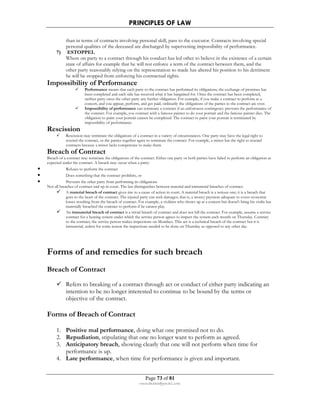 PRINCIPLES OF LAW 
than in terms of contracts involving personal skill, pass to the executor. Contracts involving special 
personal qualities of the deceased are discharged by supervening impossibility of performance. 
Page 73 of 81 
rmmakaha@gmail.com 
7) ESTOPPEL 
Where on party to a contract through his conduct has led other to believe in the existence of a certain 
state of affairs for example that he will not enforce a term of the contract between them, and the 
other party reasonably relying on the representation so made has altered his position to his detriment 
he will be stopped from enforcing his contractual rights. 
Impossibility of Performance 
 Performance means that each party to the contract has performed its obligations; the exchange of promises has 
been completed and each side has received what it has bargained for. Once the contract has been completed, 
neither party owes the other party any further obligation. For example, if you make a contract to perform at a 
concert, and you appear, perform, and get paid, ordinarily the obligations of the parties to the contract are over. 
 Impossibility of performance can terminate a contract if an unforeseen contingency prevents the performance of 
the contract. For example, you contract with a famous painter to do your portrait and the famous painter dies. The 
obligation to paint your portrait cannot be completed. The contract to paint your portrait is terminated by 
impossibility of performance. 
Rescission 
 Rescission may terminate the obligations of a contract in a variety of circumstances. One party may have the legal right to 
rescind the contract, or the parties together agree to terminate the contract. For example, a minor has the right to rescind 
contracts because a minor lacks competence to make them. 
Breach of Contract 
Breach of a contract may terminate the obligations of the contract. Either one party or both parties have failed to perform an obligation as 
expected under the contract. A breach may occur when a party: 
• Refuses to perform the contract 
• Does something that the contract prohibits, or 
• Prevents the other party from performing its obligations 
Not all breaches of contract end up in court. The law distinguishes between material and immaterial breaches of contract. 
 A material breach of contract gives rise to a cause of action in court. A material breach is a serious one; it is a breach that 
goes to the heart of the contract. The injured party can seek damages; that is, a money payment adequate to cover economic 
losses resulting from the breach of contract. For example, a violinist who shows up at a concert but doesn't bring his violin has 
materially breached the contract to perform if he cannot play. 
 An immaterial breach of contract is a trivial breach of contract and does not kill the contract. For example, assume a service 
contract for a heating system under which the service person agrees to inspect the system each month on Thursday. Contrary 
to the contract, the service person makes inspections on Mondays. This act is a technical breach of the contract but it is 
immaterial, unless for some reason the inspections needed to be done on Thursday as opposed to any other day. 
Forms of and remedies for such breach 
Breach of Contract 
 Refers to breaking of a contract through act or conduct of either party indicating an 
intention to be no longer interested to continue to be bound by the terms or 
objective of the contract. 
Forms of Breach of Contract 
1. Positive mal performance, doing what one promised not to do. 
2. Repudiation, stipulating that one no longer want to perform as agreed. 
3. Anticipatory breach, showing clearly that one will not perform when time for 
performance is up. 
4. Late performance, when time for performance is given and important. 
 