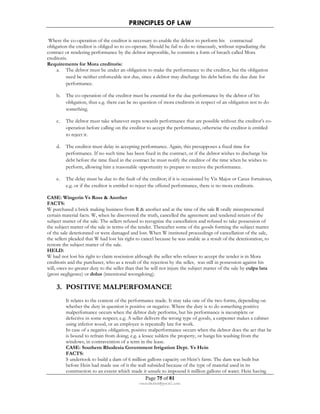 PRINCIPLES OF LAW 
Where the co-operation of the creditor is necessary to enable the debtor to perform his contractual 
obligation the creditor is obliged so to co-operate. Should he fail to do so timeously, without repudiating the 
contract or rendering performance by the debtor impossible, he commits a form of breach called Mora 
creditoris. 
Requirements for Mora creditoris: 
a. The debtor must be under an obligation to make the performance to the creditor, but the obligation 
need be neither enforceable nor due, since a debtor may discharge his debt before the due date for 
performance. 
b. The co-operation of the creditor must be essential for the due performance by the debtor of his 
obligation, thus e.g. there can be no question of mora creditoris in respect of an obligation not to do 
something. 
c. The debtor must take whatever steps towards performance that are possible without the creditor’s co-operation 
before calling on the creditor to accept the performance, otherwise the creditor is entitled 
Page 75 of 81 
rmmakaha@gmail.com 
to reject it. 
d. The creditor must delay in accepting performance. Again, this presupposes a fixed time for 
performance. If no such time has been fixed in the contract, or if the debtor wishes to discharge his 
debt before the time fixed in the contract he must notify the creditor of the time when he wishes to 
perform, allowing him a reasonable opportunity to prepare to receive the performance. 
e. The delay must be due to the fault of the creditor; if it is occasioned by Vis Major or Casus fortuitous, 
e.g. or if the creditor is entitled to reject the offered performance, there is no mora creditoris. 
CASE: Wingerin Vs Ross  Another 
FACTS: 
W purchased a brick making business from R  another and at the time of the sale R orally misrepresented 
certain material facts. W, when he discovered the truth, cancelled the agreement and tendered return of the 
subject matter of the sale. The sellers refused to recognize the cancellation and refused to take possession of 
the subject matter of the sale in terms of the tender. Thereafter some of the goods forming the subject matter 
of the sale deteriorated or were damaged and lost. When W instituted proceedings of cancellation of the sale, 
the sellers pleaded that W had lost his right to cancel because he was unable as a result of the deterioration, to 
restore the subject matter of the sale. 
HELD: 
W had not lost his right to claim rescission although the seller who refuses to accept the tender is in Mora 
creditoris and the purchaser, who as a result of the rejection by the seller, was still in possession against his 
will, owes no greater duty to the seller than that he will not injure the subject matter of the sale by culpa lata 
(gross negligence) or dolus (intentional wrongdoing). 
3. POSITIVE MALPERFOMANCE 
It relates to the content of the performance made. It may take one of the two forms, depending on 
whether the duty in question is positive or negative. Where the duty is to do something positive 
malperfomance occurs when the debtor duly performs, but his performance is incomplete or 
defective in some respect; e.g. A seller delivers the wrong type of goods, a carpenter makes a cabinet 
using inferior wood, or an employee is repeatedly late for work. 
In case of a negative obligation, positive malperformance occurs when the debtor does the act that he 
is bound to refrain from doing; e.g. a lessee sublets the property, or hangs his washing from the 
windows, in contravention of a term in the lease. 
CASE: Southern Rhodesia Government Irrigation Dept. Vs Hein 
FACTS: 
S undertook to build a dam of 6 million gallons capacity on Hein’s farm. The dam was built but 
before Hein had made use of it the wall subsided because of the type of material used in its 
construction to an extent which made it unsafe to impound 6 million gallons of water. Hein having 
 