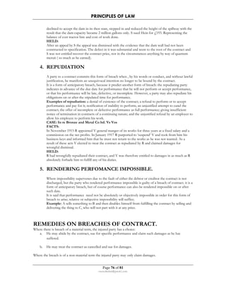 PRINCIPLES OF LAW 
declined to accept the dam in its then state, stepped in and reduced the height of the spillway with the 
result that the dam capacity became 2 million gallons only. S sued Hein for £193. Representing the 
balance of cost tractor hire and cost of work done. 
HELD: 
After an appeal by S the appeal was dismissed with the evidence that the dam wall had not been 
constructed to specification. The defect in it was substantial and went to the root of the contract and 
S was not entitled recover the contract price, nor in the circumstances anything by way of quantum 
meruit ( so much as he earned). 
Page 76 of 81 
rmmakaha@gmail.com 
4. REPUDIATION 
A party to a contract commits this form of breach when , by his words or conduct, and without lawful 
justification, he manifests an unequivocal intention no longer to be bound by the contract. 
It is a form of anticipatory breach, because it predict another form of breach: the repudiating party 
indicates in advance of the due date for performance that he will not perform or accept performance, 
or that his performance will be late, defective, or incomplete. However, a party may also repudiate his 
obligations on or after the stipulated time for performance. 
Examples of repudiation: a denial of existence of the contract; a refusal to perform or to accept 
performance and pay for it; notification of inability to perform; an unjustified attempt to canel the 
contract; the offer of incomplete or defective performance as full performance; giving insufficient 
notice of termination in contracts of a continuing nature; and the unjustified refusal by an employer to 
allow his employee to perform his work. 
CASE: In re Bronze and Metal Co ltd. Vs Vos 
FACTS: 
In November 1915 R appointed V general manger of its works for three years at a fixed salary and a 
commission on the net profits. In January 1917 R purported to ‘suspend’ V and took from him his 
business keys and informed him that he must not return to the works as he was not wanted. As a 
result of these acts V elected to treat the contract as repudiated by R and claimed damages for 
wrongful dismissal. 
HELD: 
R had wrongfully repudiated their contract, and V was therefore entitled to damages in as much as R 
absolutely forbade him to fulfill any of his duties. 
5. RENDERING PERFOMANCE IMPOSSIBLE. 
Where impossibility supervenes due to the fault of either the debtor or creditor the contract is not 
discharged, but the party who rendered performance impossible is guilty of a breach of contract. it is a 
form of anticipatory breach, but of course performance can also be rendered impossible on or after 
such date. 
It is said that performance need not be absolutely or objectively impossible in order for this form of 
breach to arise; relative or subjective impossibility will suffice. 
Example: A sells something to B and then disables himself from fulfilling the contract by selling and 
delivering the thing to C, who will not part with it at any price. 
REMEDIES ON BREACHES OF CONTRACT. 
Where there is breach of a material term, the injured party has a choice: 
a. He may abide by the contract, sue for specific performance and claim such damages as he has 
suffered. 
b. He may treat the contract as cancelled and sue for damages. 
Where the breach is of a non-material term the injured party may only claim damages. 
 
